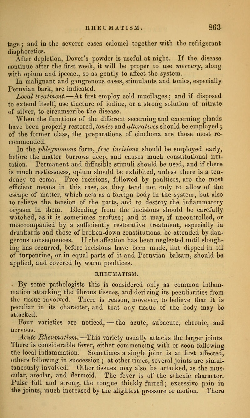 tage; and in the severer cases calomel together with the refrigerant diaphoretics. After depletion, Dover's powder is useful at night. If the disease continue after the first week, it will be proper to use mercury^ along with opium and ipecac., so as gently to affect the system. In malignant and gangrenous cases, stimulants and tonics, especially Peruvian bark, are indicated. Local treatment.—At first employ cold mucilages; and if disposed to extend itself, use tincture of iodine, or a strong solution of nitrate of silver, to circumscribe the disease. When the functions of the difi'erent secerning and excerning glands have been properly restored, tonics and alteratives should be employed; of the former class, the preparations of cinchona are those most re- commended. In the phlegmonous form, free incisions should be employed early, before the matter burrows deep, and causes much constitutional irri- tation. Permanent and difiusible stimuli should be used, and if there is much restlessness, opium should be exhibited, unless there is a ten- dency to coma. Free incisions, followed by poultices, are the most eificient means in this case, as they tend not only to allow of the escape of matter, which acts as a foreign body in the system, but also to relieve the tension of the parts, and to destroy the inflammatory orgasm in them. Bleeding from the incisions should be carefully watched, as it is sometimes profuse; and it may, if uncontrolled, or unaccompanied by a sufficiently restorative treatment, especially in drunkards and those of broken-down constitutions, be attend-ed by dan- gerous consequences. If the afi'ection has been neglected until slough- ing has occurred, before incisions have been made, lint dipped in oil of turpentine, or in equal parts of it and Peruvian balsam, should be applied, and covered by warm poultices. RHEUMATISM. • By some pathologists this is considered only as common inflam- mation attacking the fibrous tissues, and deriving its peculiarities from the tissue involved. There is reason, however, to believe that it is peculiar in its character, and that any tissue of the body may bo attacked. Four varieties are noticed, — the acute, subacute, chronic, and nervous. Acute Rheumatism.—This variety usually attacks the larger joints There is considerable fever, either commencing with or soon following the local inflammation. Sometimes a single joint is at first afiected, others following in succession ; at other times, several joints are simul- taneously involved. Other tissues may also be attacked, as the mus- cular, areolar, and dermoid. The fever is of the sthenic character. Pulse full and strong, the tongue thickly furred; excessive pain in the joints, much increased by the slightest pressure or motion. There