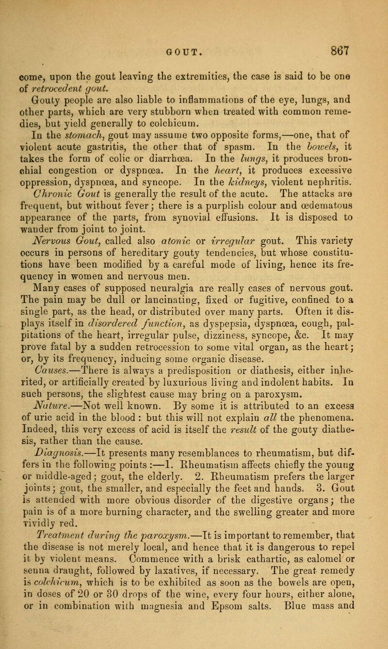 come, upon the gout leaving the extremities, the case is said to be one of reti'ocedent gout. Gouty people are also liable to inflammations of the eye, lungs, and other parts, which are very stubborn when treated with common reme- dies, but yield generally to colchicum. In the stomach, gout may assume two opposite forms,—one, that of violent acute gastritis, the other that of spasm. In the hoivels, it takes the form of colic or diarrhoea. In the lungs, it produces bron- chial congestion or dyspnoea. In the heart, it produces excessive oppression, dyspnoea, and syncope. In the kidneys, violent nephritis. Chronic Gout is generally the result of the acute. The attacks are frequent, but without fever; there is a purplish colour and oedematous appearance of the parts, from synovial effusions. It is disposed to wander from joint to joint. Nervous Gout, called also atonic or irregular gout. This variety occurs in persons of hereditary gouty tendencies, but whose constitu- tions have been modified by a careful mode of living, hence its fre- quency in women and nervous men. Many cases of supposed neuralgia are really cases of nervous gout. The pain may be dull or lancinating, fixed or fugitive, confined to a single part, as the head, or distributed over many parts. Often it dis- plays itself in disordered function, as dyspepsia, dyspnoea, cough, pal- pitations of the heart, irregular pulse, dizziness, syncope, &c. It may prove fatal by a sudden retrocession to some vital organ, as the heart j or, by its frequency, inducing some organic disease. Causes.—There is always a predisposition or diathesis, either inhe* rited, or artificially created by luxurious living and indolent habits. In such persons, the slightest cause may bring on a paroxysm. Nature.—Not well known. By some it is attributed to an excess of uric acid in the blood : but this will not explain all the phenomena. Indeed, this very excess of acid is itself the result of the gouty diathe- sis, rather than the cause. Diagnosis.—It presents many resemblances to rheumatism, but dif- fers in the following points :—1. Rheumatism affects chiefly the young or middle-aged; gout, the elderly, 2. Rheumatism prefers the larger joints; gout, the smaller, and especially the feet and hands. 3. Gout is attended with more obvious disorder of the digestive organs; the pain is of a more burning character, and the swelling greater and more vividly red. Treatment during the paroxysm.—It is important to remember, that the disease is not merely local, and hence that it is dangerous to repel it by violent means. Commence with a brisk cathartic, as calomel or senna draught, followed by laxatives, if necessary. The great remedy is colchicum, which is to be exhibited as soon as the bowels are open, in doses of 20 or 80 drops of the wine, every four hours, either alone, or in combination with magnesia and Epsom salts. Blue mass and