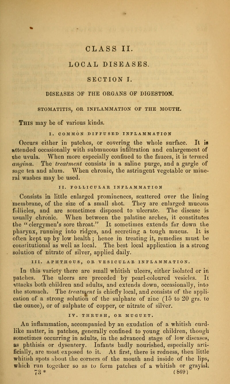 CLASS II. LOCAL DISEASES. SECTION I. DISEASES OF THE ORGANS OF DIGESTION. STOMATITIS, OR INFLAMMATION OF THE MOUTH. This may be of various kinds. I. COMMON DIFFUSED INFLAMMATION Occurs either in patches, or covering the whole surface. It is attended occasionally with submucous infiltration and enlargement of the uvula. When more especially confined to the fauces, it is termed angina. The treatment consists in a saline purge, and a gargle of sage tea and alum. When chronic, the astringent vegetable or mine- ral washes may be used. II. FOLLICULAR INFLAMMATION Consists in little enlarged prominences, scattered over the lining membrane, of the size of a small shot. They are enlarged mucous follicles, and are sometimes disposed to ulcerate. The disease is usually chronic. When between the palatine arches, it constitutes the clergymen's sore throat.^' It sometimes extends far down the pharynx, running into ridges, and secreting a tough mucus. It is often kept up by low health ; hence in treating it, remedies must be constitutional as well as local. The best local application is a strong solution of nitrate of silver, applied daily. III. APHTHOUS, OR VESICULAR INFLAMMATION. In this variety there are small whitish ulcers, either isolated or in patches. The ulcers are preceded by pearl-coloured vesicles. It attacks both children and adults, and extends down, occasionally, into the stomach. The treatment is chiefly local, and consists of the appli- cation of a strong solution of the sulphate of zinc (15 to 20 gr^. to the ounce), or of sulphate of copper, or nitrate of silver. IV. THRUSH, OR MUGUET. An inflammation, accompanied by an exudation of a whitish curd- like matter, in patches, generally confined to young children, though sometimes occurring in adults, in the advanced stage of low diseases, as phthisis or dysentery. Infants badly nourished, especially arti- ficially, are most exposed to it. At first, there is redness, then little whitish spots about the corners of the mouth and inside of the lips, which run together so as to form patches of a whitish or grayish