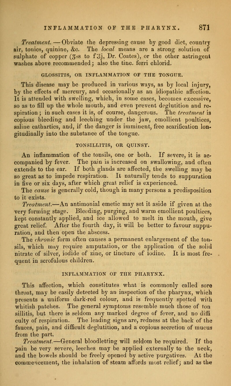 Treatment.—Obviate the depressing cause by good diet, country air, tonics, quinine, &c. The local means are a strong solution of sulphate of copper (^ss to f 3j, Dr. Coates), or the other astringent washes above recommended; also the tine, ferri chlorid. GLOSSITIS, OR INFLAMMATION OF THE TONGUE. This disease may be produced in various ways, as by local injury, by the effects of mercury, and occasionally as an idiopathic affection. It is attended with swelling, which, in some cases, becomes excessive, so as to fill up the whole mouth, and even prevent deglutition and re- spiration ; in such cases it is, of course, dangerous. The treatment is copious bleeding and leeching under the jaw, emollient poultices, saline cathartics, and, if the danger is imminent, free scarification lon- gitudinally into the substance of the tongue. TONSILLITIS, OR QUINSY. An inflammation of the tonsils, one or both. If severe, it is ac- companied by fever. The pain is increased on swallowing, and often extends to the ear. If both glands are affected, the swelling may be so great as to impede respiration. It naturally tends to suppuration in five or six days, after which great relief is experienced. The cause is generally cold, though in many persons a predisposition to it exists. Treatment.—An antimonial emetic may set it aside if given at the very forming stage. Bleeding, purging, and warm emollient poultices, kept constantly applied, and ice allowed to melt in the mouth, give great relief After the fourth day, it will be better to favour suppu- ration, and then open the abscess. The chronic form often causes a permanent enlargement of the ton- sils, which may require amputation, or the application of the solid nitrate of silver, iodide of zinc, or tincture of iodine. It is most fre- quent in scrofulous children. INFLAMMATION OF THE PHARYNX. This affection, which constitutes what is commonly called sore throat, may be easily detected by an inspection of the pharynx, which presents a uniform dark-red colour, and is frequently spotted with whitish patches. The general symptoms resemble much those of ton sillitis, but there is seldom any marked degree of fever, and no diffi culty of respiration. The leading signs are, redness at the back of the fauces, pain, and difficult deglutition, and a copious secretion of mucus from the part. Treatment.—General bloodletting will seldom be required. If the pain be very severe, leeches may be applied externally to the neck, and the bowels should be freely opened by active purgatives. At the commencement, the inhalation of steam affords most relief; and as th«
