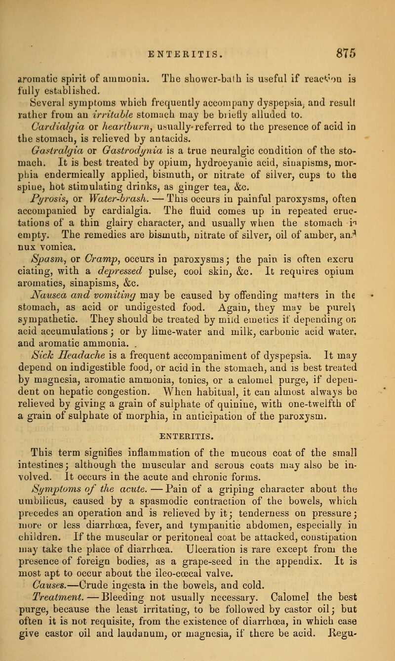 aromatic spirit of ammonia. The sbowcr-bulh is useful if reac^'OQ is fully established. Several symptoms which frequently accompany dyspepsia^ and result rather from an irritable stomach may be briefly alluded to. Cardialgia or heartburn, usually-referred to the presence of acid in the stomach, is relieved by antacids. GaHralgia or Gastrodijnia is a true neuralgic condition of the sto- mach. It is best treated by opium, hydrocyanic acid, siuapisms, mor- phia endermically applied, bismuth, or nitrate of silver, cups to the spiue, hot stimulating drinks, as ginger tea, &c. Fi/rosisj or Water-brash. — This occurs in painful paroxysms, often accompanied by cardialgia. The fluid comes up in repeated eruc- tations of a thin glairy character, and usually when the stomach h empty. The remedies are bismuth, nitrate of silver, oil of amber, an.'^ DUX vomica. Spasm, or Cramp, occurs in paroxysms; the pain is often excru dating, with a depressed pulse, cool skin, &c. It requires opium aromatics, sinapisms, &c. Nausea and vomiting may be caused by offending matters in the stomach, as acid or undigested food. Again, they may be pureh sympathetic. They should be treated by mild emetics if depending on acid accumulations; or by lime-water and milk, carbonic acid water, and aromatic ammonia. . Sick Headache is a frequent accompaniment of dyspepsia. It may depend on indigestible food, or acid in the stomach, and is best treated by magnesia, aromatic ammonia, tonics, or a calomel purge, if depen- dent on hepatic congestion. When habitual, it can almost always be relieved by giving a grain of sulphate of quinine, with one-twelfth of a grain of sulphate of morphia, in anticipation of the paroxysm. ENTERITIS. This term signifies inflammation of the mucous coat of the small intestines; although the muscular and serous coats may also be in- volved. It occurs in the acute and chronic forms. Sj/mptoms of the acute. — Pain of a griping character about the umbilicus, caused by a spasmodic contraction of the bowels, which precedes an operation and is relieved by it; tenderness on pressure; more or less diarrhoea, fever, and tympanitic abdomen, especially in children. If the muscular or peritoneal coat be attacked, constipation may take the place of diarrhoea. Ulceration is rare except from the presence of foreign bodies, as a grape-seed in the appendix. It is most apt to occur about the ileo-coecal valve. Causes.—Crude ingesta in the bowels, and cold. Treatment. — Bleeding not usually necessary. Calomel the best purge, because the least irritating, to be followed by castor oil; but often it is not requisite, from the existence of diarrhoea, in which case give castor oil and laudanum, or magnesia, if there be acid. Kegu-