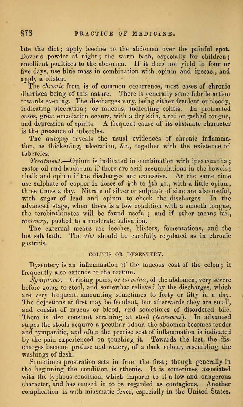 late the diet; apply leeches to the abdomen over the painful spot. Dover's powder at night; the warm bath, especially for children ', emollient poultices to the abdomen. If it does not yield in four or five days, use blue mass in combination with opium and ipecac, and apply a blister. The chronic form is of common occurrence, most cases of chronic diarrhoea being of this nature. There is generally some febrile action towards evening. The discharges vary, being either feculent or bloody, indicating ulceration j or mucous, indicating colitis. In protracted cases, great emaciation occurs, with a dry skin, a red or gashed tongue, and depression of spirits. A frequent cause of its obstinate character is the presence of tubercles. The autopsy reveals the usual evidences of chronic inflamma- tion, as thickening, ulceration, &c., together with the existence of tubercles. Treatment.—Opium is indicated in combination with ipecacuanha; castor oil and laudanum if there are acid accumulations in the bowels; chalk and opium if the discharges are excessive. At the same time use sulphate of copper in doses of ^th to Jth gr., with a little opium, three times a day. Nitrate of silver or sulphate of zinc are also useful, with sugar of lead and opium to check the discharges. In the advanced stage, when there is a low condition with a smooth tongue, the terebinthinates will be found useful; and if other means fail, mercury^ pushed to a moderate salivation. The external means are leeches, blisters, fomentations, and the hot salt bath. The diet should be carefully regulated as in chronic gastritis. COLITIS OR DYSENTERY. Dysentery is an inflammation of the mucous coat of the colon; it frequently also extends to the rectum. Symptoms.—Griping pains, or tormina, of the abdomen, very severe before going to stool, and somewhat relieved by the discharges, which are very frequent, amounting sometimes to forty or fifty in a day. The dejections at first may be feculent, but afterwards they are small, and consist of mucus or blood, and sometimes of disordered bile. There is also constant straining at stool (tenesmus'). In advanced stages the stools acquire a peculiar odour, the abdomen becomes tender and tympanitic, and often the precise seat of inflammation is indicated by the pain experienced on touching it. Towards the last, the dis- charges become profuse and watery, of a dark colour, resembling the washings of flesh. Sometimes prostration sets in from the first; though generally in the beginning the condition is sthenic. It is sometimes associated with the typhous condition, which imparts to it a low and dangerous character, and has caused it to be regarded as contagious. Another complication is with miasmatic fever, especially in the United States.