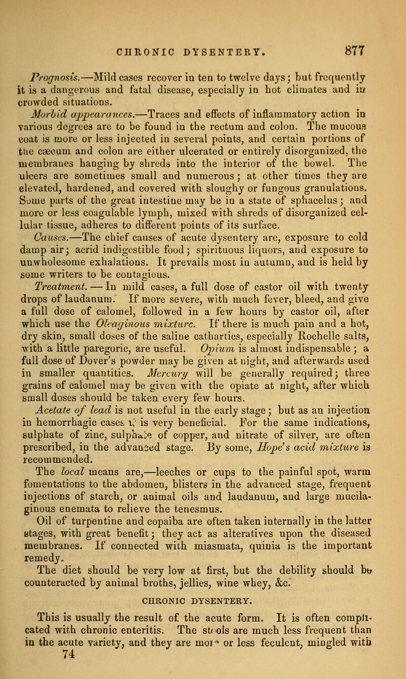 Prognosis.—Mild cases recover in ten to twelve days; but frequently it is a dangerous and fatal disease, especially in hot climates and iu crowded situatioQs. Morbid appearances.—Traces and effects of inflammatory action in various degrees are to be found in the rectum and colon. The mucoua coat is more or less injected in several points, and certain portions of tbe caecum and colon are either ulcerated or entirely disorganized, the membranes hanging by shreds into the interior of the bowel. The ulcers are sometimes small and numerous ; at other times they are elevated, hardened, and covered with sloughy or fungous granulations. Some parts of the great intestine may be in a state of sphacelus j and more or less coagulable lymph, mixed with shreds of disorganized cel- lular tissue, adheres to different points of its surface. Causes.—The chief causes of acute dysentery are, exposure to cold damp air; acrid indigestible food; spirituous liquors, and exposure to unwholesome exhalations. It prevails most in autumn, and is held by some writers to be contagious. Treatment. — In mild cases, a full dose of castor oil with twenty drops of laudanum. If more severe, with much fever, bleed, and give a full dose of calomel, followed in a few hours by castor oil, after which use the Oleaginous mixture. If there is much pain and a hot, dry skin, small doses of the saline cathartics, especially liochelle salts, with a little paregoric, are useful. Opium is almost indispensable ; a full dose of Dover's powder may be given at night, and afterwards used in smaller quantities. Mercury will be generally required; three grains of calomel may be given with the opiate at night, after which small doses should be taken every few hours. Acetate of lead is not useful in the early stage; but as an injection in hemorrhagic cases, i^- is very beneficial. For the same indications, sulphate of zinc, sulphate of copper, and nitrate of silver, are often prescribed, in the advanced stage. By some, Hope's acid mixture is recommended. The local means are,—leeches or cups to the painful spot, warm fomentations to the abdomen, blisters in the advanced stage, frequent injections of starch, or animal oils and laudanum, and large mucila- ginous enemata to relieve the tenesmus. Oil of turpentine and copaiba are often taken internally in the latter Btages, with great benefit; they act as alteratives upon the diseased membranes. If connected with miasmata, quinia is the important remedy. The diet should be very low at first, but the debility should bt; counteracted by animal broths, jellies, wine whey, &c. CHRONIC DYSENTERY. This is usually the result of the acute form. It is often compu- Gated with chronic enteritis. The steels are much less frequent than in the acute variety, and they are moi-^ or less feculent, mingled with 74