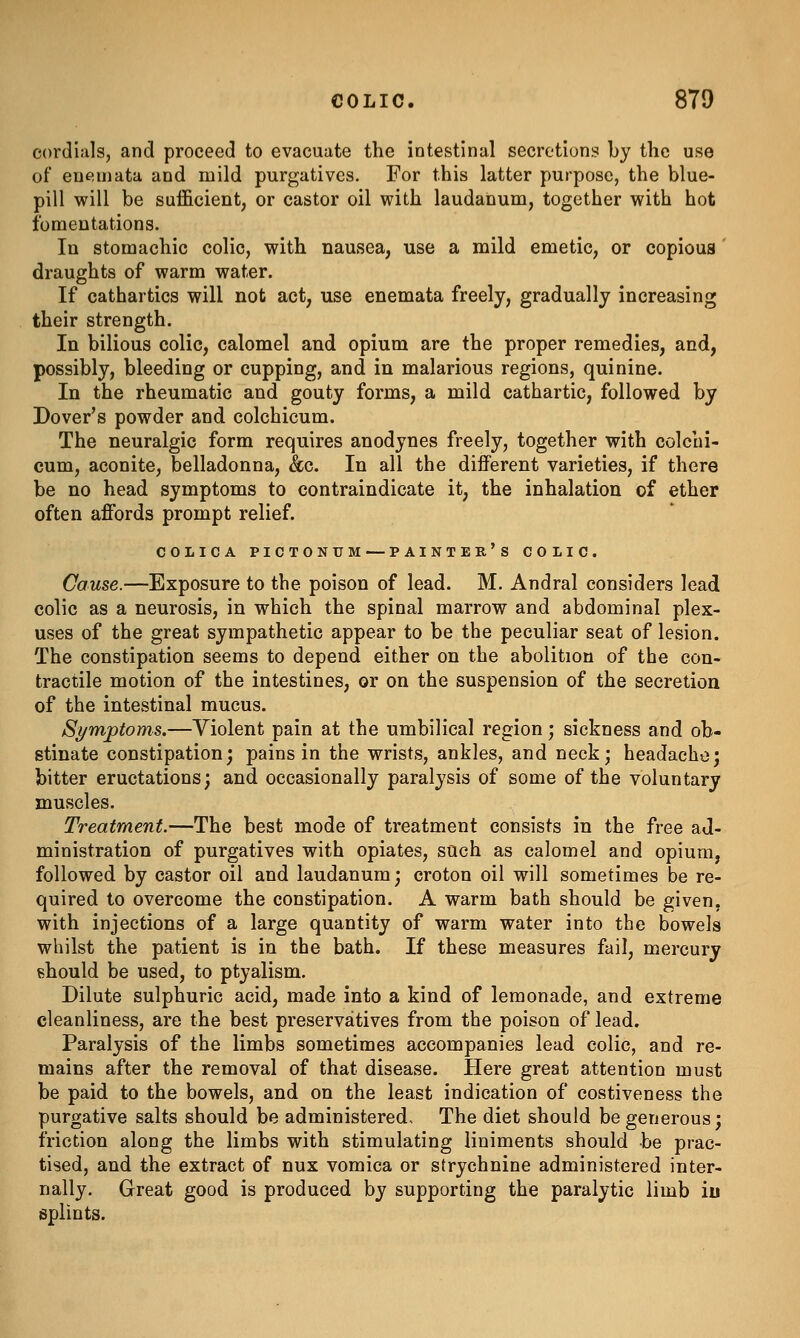 cordials, and proceed to evacuate the intestinal secretions by the use of eue;mata and mild purgatives. For this latter purpose, the blue- pill will be sufficient, or castor oil with laudanum, together with hot fomentations. In stomachic colic, with nausea, use a mild emetic, or copious' draughts of warm water. If cathartics will not act, use enemata freely, gradually increasing their strength. In bilious colic, calomel and opium are the proper remedies, and, possibly, bleeding or cupping, and in malarious regions, quinine. In the rheumatic and gouty forms, a mild cathartic, followed by Dover's powder and colchicum. The neuralgic form requires anodynes freely, together with colchi- cum, aconite, belladonna, &c. In all the different varieties, if there be no head symptoms to contraindicate it, the inhalation of ether often affords prompt relief. COLICA PICTONUM—PAINTER's COLIC. Cause.—Exposure to the poison of lead. M. Andral considers lead colic as a neurosis, in which the spinal marrow and abdominal plex- uses of the great sympathetic appear to be the peculiar seat of lesion. The constipation seems to depend either on the abolition of the con- tractile motion of the intestines, or on the suspension of the secretion of the intestinal mucus. Symptoms.—Violent pain at the umbilical region; sickness and ob- stinate constipation; pains in the wrists, ankles, and neck; headache; bitter eructations; and occasionally paralysis of some of the voluntary muscles. Treatment.—The best mode of treatment consists in the free ad- ministration of purgatives with opiates, such as calomel and opium, followed by castor oil and laudanum; croton oil will sometimes be re- quired to overcome the constipation. A warm bath should be given, with injections of a large quantity of warm water into the bowels whilst the patient is in the bath. If these measures fail, mercury should be used, to ptyalism. Dilute sulphuric acid, made into a kind of lemonade, and extreme cleanliness, are the best preservatives from the poison of lead. Paralysis of the limbs sometimes accompanies lead colic, and re- mains after the removal of that disease. Here great attention must be paid to the bowels, and on the least indication of costiveness the purgative salts should be administered. The diet should be generous; friction along the limbs with stimulating liniments should be prac- tised, and the extract of nux vomica or strychnine administered inter- nally. Great good is produced by supporting the paralytic limb iu splints.