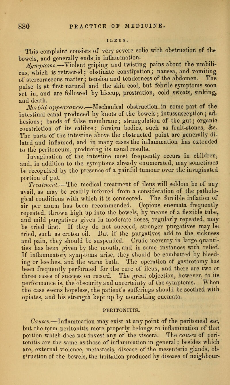 This complaint consists of very severe colic with obstruction of th*'' bowels, and generally ends in inflammation. Si/mptoms.—Violent griping and twisting pains about the umbili- cus, which is retracted; obstinate constipation; nausea, and vomiting of stercoraceous matter; tension and tenderness of the abdomen. The pulse is at first natural and the skin cool, but febrile symptoms soon set in, and are followed by hiccup, prostration, cold sweats, sinking, and death. llorhid appearances.—Mechanical obstruction in some part of the intestinal canal produced by knots of the bowels; intussusception; ad- hesions; bands of false membrane; strangulation of the gut; organic constriction of its calibre; foreign bodies, such as fruit-stones, &c. The parts of the intestine above the obstructed point are generally di- lated and inflamed, and in many cases the inflammation has extended to the peritoneum, producing its usual results. Invagination of the intestine most frequently occurs in children, and, in addition to the symptoms already enumerated, may sometimes be recognised by the presence of a painful tumour over the invaginated portion of gut. Treatment.—The medical treatment of ileus will seldom be of any avail, as may be readily inferred from a consideration of the patholo- gical conditions with which it is connected. The forcible inflation of air per anum has been recommended. Copious enemata frequently repeated, thrown high up into the bowels, by means of a flexible tube, and mild purgatives given in moderate doses, regularly repeated, may be tried first. If they do not succeed, stronger purgatives may be tried, such as croton oil. But if the purgatives add to the sickness and pain, they should be suspended. Crude mercury in large quanti- ties has been given by the mouth, and in some instances with relief. If inflammatory symptoms arise, they should be combatted by bleed- ing or leeches, and the warm bath. The operation of gastrotomy has been frequently performed for the cure of ileus, and there are two or three cases of success on record. The great objection, however, to its performance is, the obscurity and uncertainty of the symptoms. When the case seems hopeless, the patient's sufferings should be soothed with opiates, and his strength kept up by nourishing enemata. PERITONITIS. Causes.—Inflammation may exist at any point of the peritoneal sac, but the term peritonitis more properly belongs to inflammation of that portion which does not invest any of the viscera. The causes of peri- tonitis are the same as those of inflammation in general; besides which are, external violence, metastasis, disease of the mesenteric glands, ob- B*^ruction of the bowels, the irritation produced by disease of neighbour-