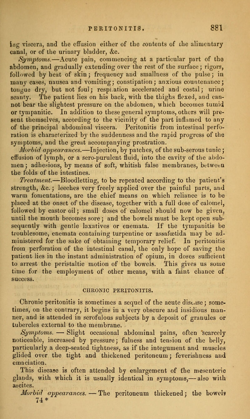 ing viscera, and the effusion either of the contents of the alimentary canal, or of the urinary bladder, &c. Symptoms.—Acute pain, commencing at a particular part of tho abdomen, and gradually extending over the rest of the surface; rigors, followed by heat of skin; frequency and smallness of the pulse; in many cases, nausea and vomiting; constipation; anxious countenance; tongue dry, but not foul; respi.ation accelerated and costal; urine scanty. The patient lies on his back, with the thighs flexed, and can- not bear the slightest pressure on the abdomen, which becomes tumid or tympanitic. In addition to these general symptoms, others will pre- sent themselves, according to the vicinity of the part inflamed to any of the principal abdominal viscera. Peritonitis from intestinal perfo- ration is characterized by the suddenness and the rapid progress of the symptoms, and the great accompanying prostration. Morbid appearaiices.—Injection, by patches, of the sub-serous tunic; efi'usion of lymph, or a sero-purulent fluid, into the cavity of the abdo- men ; adhesions, by means of soft, whitish false membranes, between the folds of the intestines. Treatment.—Bloodletting, to be repeated according to the patient's strength, &c.; leeches very freely applied over the painful parts, and warm fomentations, are the chief means on which reliance is to be placed at the onset of the disease, together with a full dose of calomel, followed by castor oil; small doses of calomel should now be given, until the mouth becomes sore; and the bowels must be kept open sub- sequently with gentle laxatives or enemata. If the tympanitis be troublesome, enemata containing turpentine or assafoetida may be ad- ministered for the sake of obtaining temporary relief. In peritonitis from perforation of the intestinal canal, the only hope of saving the patient lies in the instant administration of opium, in doses suf&cient to arrest the peristaltic motion of the bowels. This gives us some time for the employment of other means, with a faint chance of success. CHRONIC PERITONITIS. Chronic peritonitis is sometimes a sequel of the acute distase; some- times, on the contrary, it begins in a very obscure and insidious man- ner, and is attended in scrofulous subjects by a deposit of granules or tubercles external to the membrane. Symptoms. — Slight occasional abdominal pains, often scarcely noticeable, increased by pressure; fulness and tension of the belly, particularly a deep-seated tightness, as if the integument and muscles glided over the tight and thickened peritoneum; feverishness and emaciation. This disease is often attended by enlargement of the mesenteric glands, with which it is usually identical in symptoms,— also with ascites. Morbid appearances. — The peritoneum thickened; tho bowels 74*