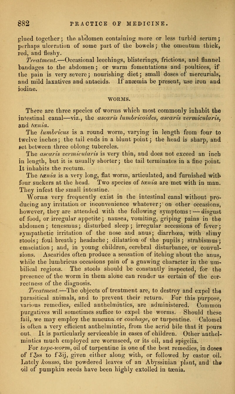 glued together', the abdomen containing more or less turbid serum ^ perhaps ulceration of some part of the bowels; the omentum thick, red, and fleshy. Treatment.—Occasional leechings, blisterings, frictions, and flannel bandages to the abdomen; or warm fomentations and poultices, if the pain is very severe; nourishing diet; small doses of mercurials, and mild laxatives and antacids. If anaemia be present, use iron and iodine. WORMS. There are three species of worms which most commonly inhabit the intestinal canal—viz., the ascaris lumbricoides, ascaris vermicularis, and fcenia. The lumhricus is a round worm, varying in length from four to twelve inches; the tail ends in a blunt point; the head is sharp, and get between three oblong tubercles. The ascaris vermicularis is very thin, and does not exceed an inch in length, but it is usually shorter; the tail terminates in a fine point. It inhabits the rectum. The tcenia is a very long, flat worm, articulated, and furnished with four suckers at the head. Two species of tcenia are met with in man. They infest the small intestine. Worms very frequently exist in the intestinal canal without pro- ducing any irritation or inconvenience whatever; on other occasions, however, they are attended with the following symptoms:—disgust of food, or irregular appetite; nausea, vomiting, griping pains in the abdomen; tenesmus; disturbed sleep; irregular accessions of fever; gympathetic irritation of the nose and anus; diarrhoea, with slimy stools; foul breath ; headache ; dilatation of the pupils ; strabismus; emaciation; and, in young children, cerebral disturbance, or convul- sions. Ascarides often produce a sensation of itching about the anus, while the lumbricus occasions pain of a gnawing character in the um- bilical regions. The stools should be constantly inspected, for the presence of the worm in them alone can render us certain of the cor- rectness of the diagnosis. Treatment.—The objects of treatment are, to destroy and expel the parasitical animals, and to prevent their return. For this purpose, various remedies, called anthelmintics, are administered. Common purgatives will sometimes suffice to expel the worms. Should these fail, we may employ the mucuna or cowhage, or turpentine. Calomel is often a very efficient anthelmintic, from the acrid bile that it pours out. It is particularly serviceable in cases of children. Other anthel- mintics much employed are wormseed, or its oil, and spigelia. For taj)e-v:orm, oil of turpentine is one of the best remedies, in doses of f 3ss to f 3ij, given either along with, or followed by castor oil. Lately housso, the powdered leaves of an Abyssinian plant, and the oil of pumpkin seeds have been highly extolled in taenia.
