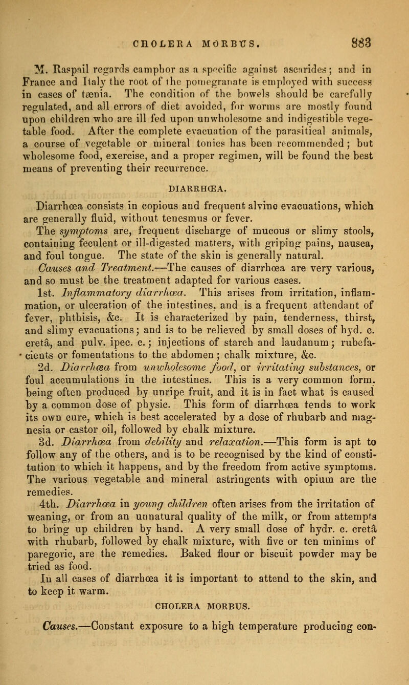 ^I. Ra?pfiil re_![][;ards camphor as a spoeific against ascnrides; and in France and Italy the root of the pomegranate is employed with success in cases of taenia. The condition of the bowels should be carefully regulated, and all errors of diet avoided, for worms are mostly found upon children who are ill fed upon unwholesome and indigestible vege- table food. After the complete evacuation of the parasitical animals, a course of vegetable or mineral tonics has been recommended ; but wholesome food, exercise, and a proper regimen, will be found the best means of preventing their recurrence. DIARRHCEA. Diarrhoea consists in copious and frequent alvino evacuations, wbich are generally fluid, without tenesmus or fever. The symptoms are, frequent discharge of mucous or slimy stools, containing feculent or ill-digested matters, with griping pains, nausea, and foul tongue. The state of the skin is generally natural. Causes and Treatment.—The causes of diarrhoea are very various, and so must be the treatment adapted for various cases. 1st. Injlammatory dian^lio'.a. This arises from irritation, inflam- mation, or ulceration of the intestines, and is a frequent attendant of fever, phthisis, &c. It is characterized by pain, tenderness, thirst, and slimy evacuations; and is to be relieved by small doses of hyd. c. creta, and pulv. ipec. c.; injections of starch and laudanum; rubefa- • cients or fomentations to the abdomen; chalk mixture, &c. 2d. Diarrli(Ba from unwholesome food, or irritating substances, or foul accumulations in the intestines. This is a very common form, being often produced by unripe fruit, and it is in fact what is caused by a common dose of physic. This form of diarrhoea tends to work its own cure, which is best accelerated by a dose of rhubarb and mag- nesia or castor oil, followed by chalk mixture. 3d. Diarrhoea from debility and relaxation.—This form is apt to follow any of the others, and is to be recognised by the kind of consti- tution to which it happens, and by the freedom from active symptoms. The various vegetable and mineral astringents with opium are the remedies. 4th. Diarrhoea in young children often arises from the irritation of weaning, or from an unnatural quality of the milk, or from attempts to bring up children by hand. A very small dose of hydr. c. creta with rhubarb, followed by chalk mixture, with five or ten minims of paregoric, are the remedies. Baked flour or biscuit powder may be tried as food. lu all cases of diarrhoea it is important to attend to the skin, and to keep it warm. CHOLERA MORBUS. Causes.—Constant exposure to a high temperature producing con-