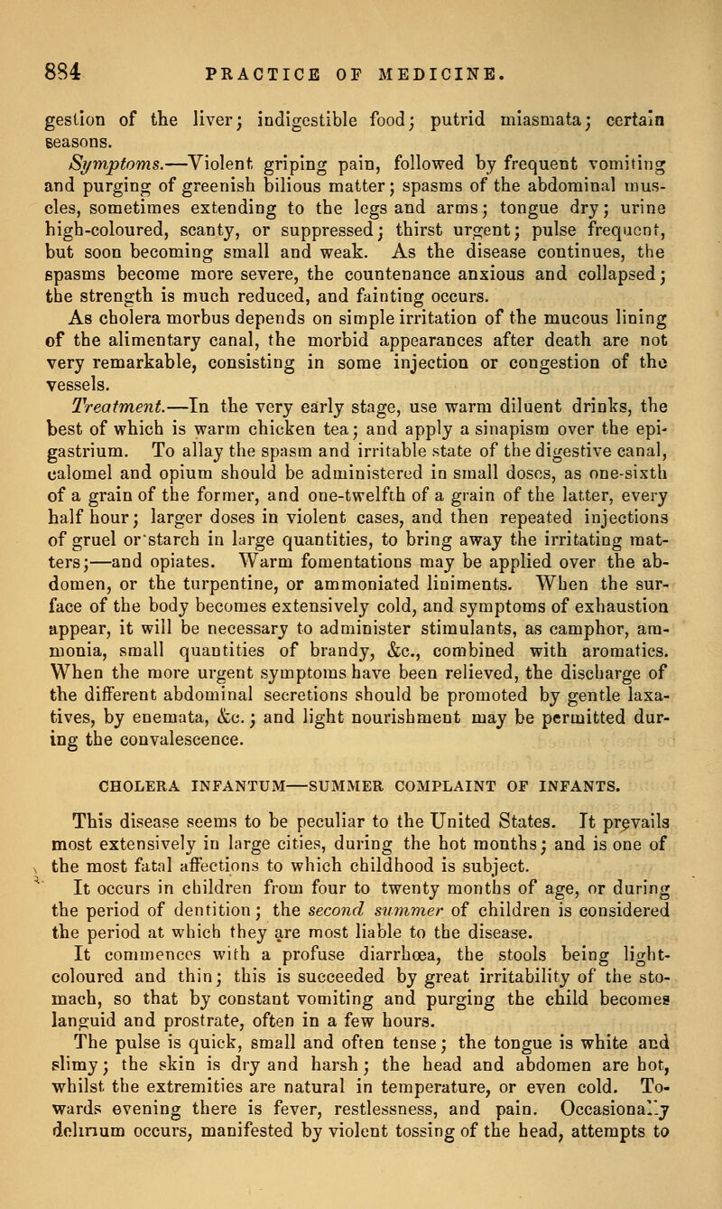 gestion of the liver; indigestible food; putrid miasmata; certain seasons. Si/mpfoms.—Violent griping pain, followed by frequent vomiting and purging of greenish bilious matter; spasms of the abdominal mus- cles, sometimes extending to the legs and arms; tongue dry; urine high-coloured, scanty, or suppressed; thirst urgent; pulse frequent, but soon becoming small and weak. As the disease continues, the spasms become more severe, the countenance anxious and collapsed; the strength is much reduced, and fainting occurs. As cholera morbus depends on simple irritation of the mucous lining of the alimentary canal, the morbid appearances after death are not very remarkable, consisting in some injection or congestion of the vessels. Treatment.—In the very early stage, use warm diluent drinks, the best of which is warm chicken tea; and apply a sinapism over the epi- gastrium. To allay the spasm and irritable state of the digestive canal, calomel and opium should be administered in small doses, as one-sixth of a grain of the former, and one-twelfth of a grain of the latter, every half hour; larger doses in violent cases, and then repeated injections of gruel or'starch in large quantities, to bring away the irritating mat- ters;—and opiates. Warm fomentations may be applied over the ab- domen, or the turpentine, or ammoniated liniments. When the sur- face of the body becomes extensively cold, and symptoms of exhaustion appear, it will be necessary to administer stimulants, as camphor, am- monia, small quantities of brandy, &c., combined with aromatics. When the more urgent symptoms have been relieved, the discharge of the different abdominal secretions should be promoted by gentle laxa- tives, by enemata, <fec.; and light nourishment may be permitted dur- ing the convalescence. CHOLERA INFANTUM—SUMMER COMPLAINT OE INFANTS. This disease seems to be peculiar to the United States. It prevails most extensively in large cities, during the hot months; and is one of ^ the most fatal affections to which childhood is subject. It occurs in children from four to twenty months of age, or during the period of dentition; the second simimer of children is considered the period at which they are most liable to the disease. It commences with a profuse diarrhoea, the stools being light- coloured and thin; this is succeeded by great irritability of the sto- mach, so that by constant vomiting and purging the child becomes languid and prostrate, often in a few hours. The pulse is quick, small and often tense; the tongue is white and slimy; the skin is dry and harsh; the head and abdomen are hot, whilst the extremities are natural in temperature, or even cold. To- wards evening there is fever, restlessness, and pain. Occasional-j dolinum occurs, manifested by violent tossing of the head, attempts to