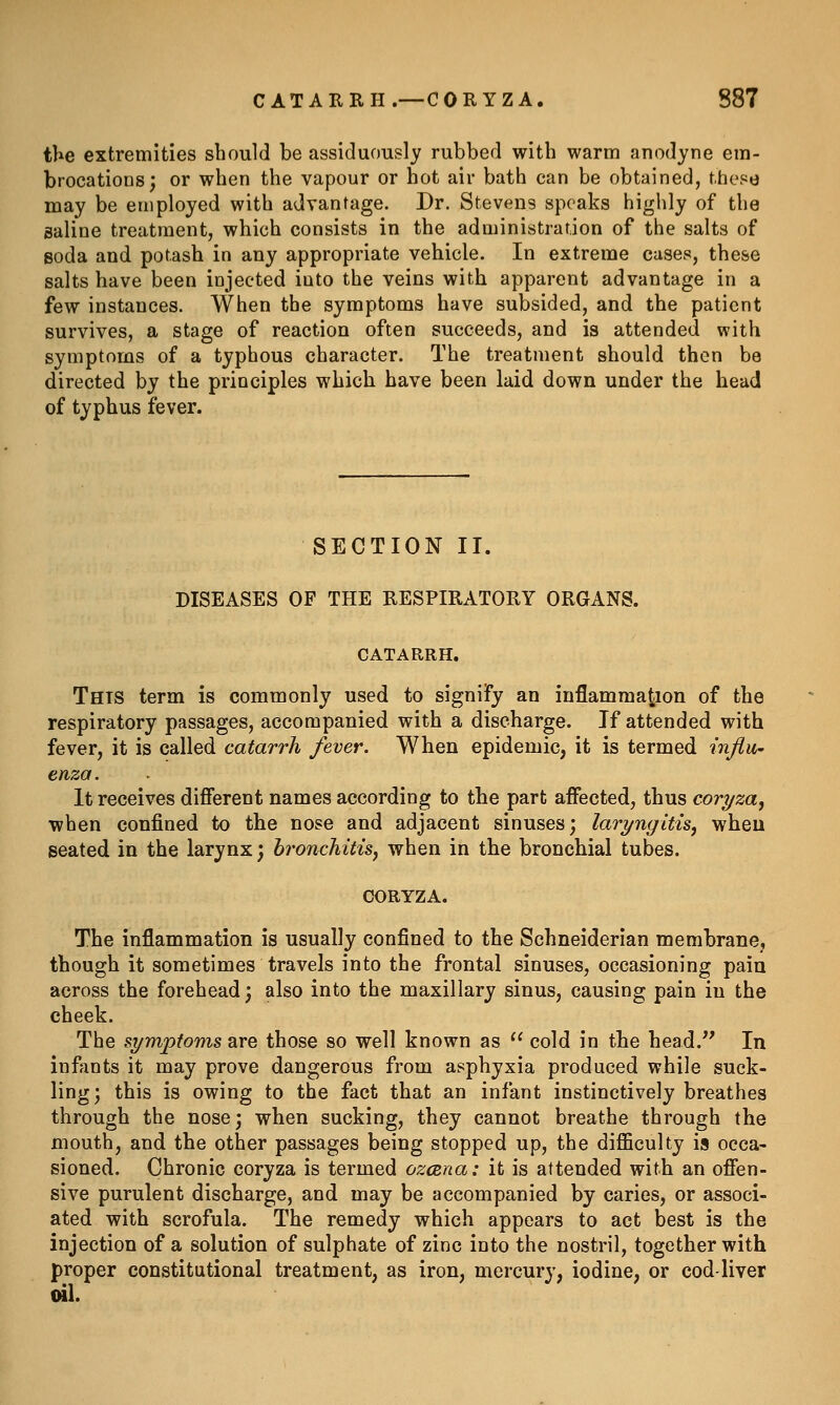 the extremities should be assiduously rubbed with warm anodyne em- brocations; or when the vapour or hot air bath can be obtained, these may be employed with advantage. Dr. Stevens speaks highly of the saline treatment, which consists in the administration of the salts of soda and potash in any appropriate vehicle. In extreme cases, these salts have been injected into the veins with apparent advantage in a few instances. When the symptoms have subsided, and the patient survives, a stage of reaction often succeeds, and is attended with symptoms of a typhous character. The treatment should then be directed by the principles which have been laid down under the head of typhus fever. SECTION II. DISEASES OF THE RESPIRATORY ORGANS. CATARRH. This term is commonly used to signify an inflammation of the respiratory passages, accompanied with a discharge. If attended with fever, it is called catarrh fever. When epidemic, it is termed influ- enza. It receives difierent names according to the part affected, thus coryza, when confined to the nose and adjacent sinuses; laryngitis, wheu seated in the larynx; bronchitis^ when in the bronchial tubes. OORYZA. The inflammation is usually confined to the Schneiderian membrane, though it sometimes travels into the frontal sinuses, occasioning paia across the forehead; also into the maxillary sinus, causing pain in the cheek. The si/mpfoms are those so well known as  cold in the head. In infants it may prove dangerous from asphyxia produced while suck- ling; this is owing to the fact that an infant instinctively breathes through the nose; when sucking, they cannot breathe through the mouth, and the other passages being stopped up, the difficulty is occa- sioned. Chronic coryza is termed ozcBna: it is attended with an offen- sive purulent discharge, and may be accompanied by caries, or associ- ated with scrofula. The remedy which appears to act best is the injection of a solution of sulphate of zinc into the nostril, together with proper constitutional treatment, as iron, mercury, iodine, or cod liver ml.