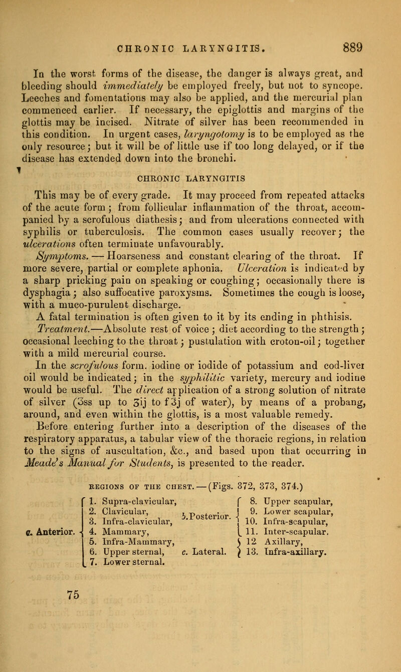 In the worst forms of the disease, the danger is always great, and bleeding should immediately be employed freely, but not to syncope. Leeches and fomentations may also he applied, and the mercurial plan commenced earlier. If necessary, the epiglottis and margins of the glottis may be incised. Nitrate of silver has been recommended in this condition. In urgent cases, lavyngoiomy is to be employed as the only resource; but it will be of little use if too long delayed, or if the disease has extended down into the bronchi. I CHRONIC LARYNGITIS This may be of every grade. It may proceed from repeated attacks of the acute form ; from follicular inflammation of the throat, accom- panied by a scrofulous diathesis; and from ulcerations connected with syphilis or tuberculosis. The common cases usually recover; the ulcerations often terminate unfavourably. Symptoms. — Hoarseness and constant clearing of the throat. If more severe, partial or complete aphonia. Ulceration is indicated by a sharp pricking pain on speaking or coughing; occasionally there is dysphagia ; also suffocative paroxysms. Sometimes the cough is loose, with a muco-purulent discharge. A fatal termination is often given to it by its ending in phthisis. Treatment.—Absolute rest of voice ; diet according to the strength ; occasional leeching to the throat; pustulation with croton-oil; together with a mild mercurial course. In the scrofulous form, iodine or iodide of potassium and cod-livei oil would be indicated; in the syphilitic variety, mercury and iodine would be useful. The direct application of a strong solution of nitrate of silver (3ss up to 3ij to f 3j of water), by means of a probang, around, and even within the glottis, is a most valuable remedy. Before entering further into a description of the diseases of the respiratory apparatus, a tabular view of the thoracic regions, in relation to the signs of auscultation, &c., and based upon that occurring in Meade's Manual for Students, is presented to the reader. REGIONS OP THE CHEST. — (Figs. 372, 373, 374.) C Anterior. - Supra-clavicular, Clavicular, Infra-clavicular, Mammary, Infra-Mammary, Upper sternal, Lower sternal. ^.Posterior. Lateral. f 8. Upper scapular, J 9. Lower scapular, I 10. Infra-scapular, 1^ 11. Inter-scapular, J 12. Axillary, ^13. Infra-axillary. 75