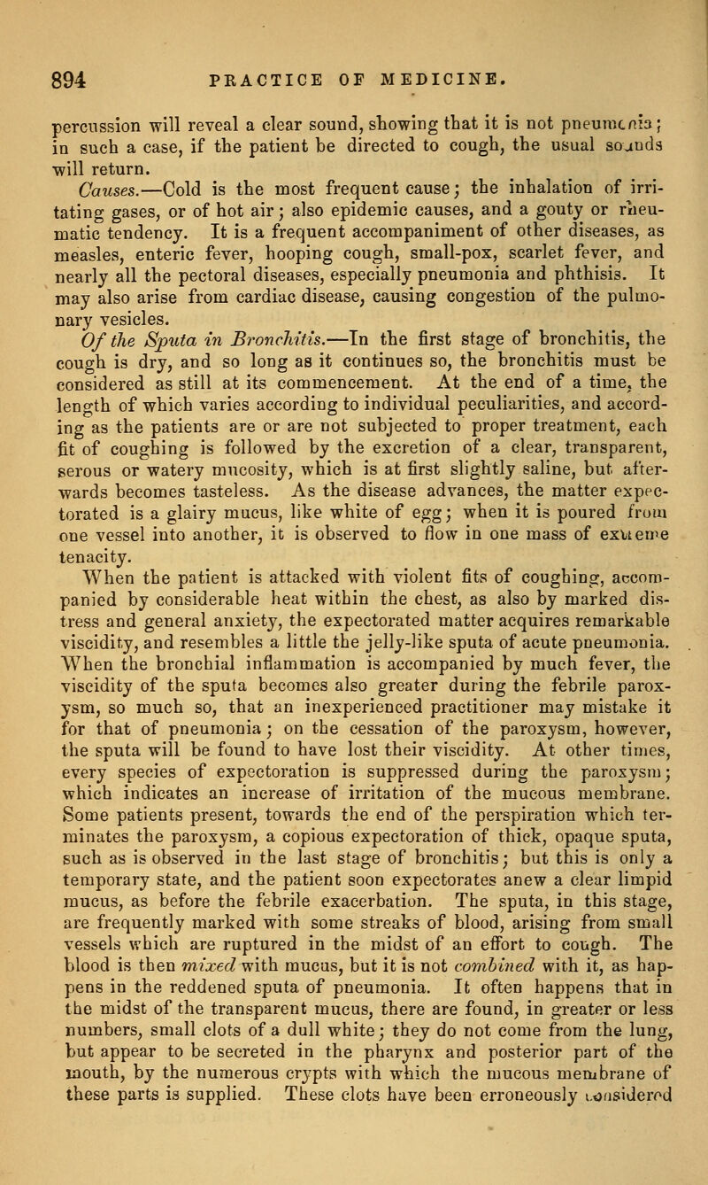 percussion will reveal a clear sound, showing that it is not pneumcnia; in such a case, if the patient be directed to cough, the usual sounds will return. Causes.—Cold is the most frequent cause; the inhalation of irri- tating gases, or of hot air; also epidemic causes, and a gouty or rheu- matic tendency. It is a frequent accompaniment of other diseases, as measles, enteric fever, hooping cough, small-pox, scarlet fever, and nearly all the pectoral diseases, especially pneumonia and phthisis. It may also arise from cardiac disease, causing congestion of the pulmo- nary vesicles. Of the Sputa in BroncMtis.—In the first stage of bronchitis, the cough is dry, and so long as it continues so, the bronchitis must be considered as still at its commencement. At the end of a time, the length of which varies according to individual peculiarities, and accord- ing as the patients are or are not subjected to proper treatment, each fit of coughing is followed by the excretion of a clear, transparent, serous or watery mucosity, which is at first slightly saline, but after- wards becomes tasteless. As the disease advances, the matter expec- torated is a glairy mucus, like white of egg; when it is poured from one vessel into another, it is observed to flow in one mass of exueme tenacity. When the patient is attacked with violent fits of coughing, accom- panied by considerable heat within the chest, as also by marked dis- tress and general anxiety, the expectorated matter acquires remarkable viscidity, and resembles a little the jelly-like sputa of acute poeumonia. When the broDchial inflammation is accompanied by much fever, the viscidity of the sputa becomes also greater during the febrile parox- ysm, so much so, that an inexperienced practitioner may mistake it for that of pneumonia; on the cessation of the paroxysm, however, the sputa will be found to have lost their viscidity. At other times, every species of expectoration is suppressed during the paroxysm; which indicates an increase of irritation of the mucous membrane. Some patients present, towards the end of the perspiration which ter- minates the paroxysm, a copious expectoration of thick, opaque sputa, such as is observed in the last stage of bronchitis; but this is only a temporary state, and the patient soon expectorates anew a clear limpid mucus, as before the febrile exacerbation. The sputa, in this stage, are frequently marked with some streaks of blood, arising from small vessels which are ruptured in the midst of an effort to cough. The blood is then mixed with mucus, but it is not combined with it, as hap- pens in the reddened sputa of pneumonia. It often happens that in the midst of the transparent mucus, there are found, in greater or less numbers, small clots of a dull white; they do not come from the lung, but appear to be secreted in the pharynx and posterior part of the laouth, by the numerous crypts with which the mucous membrane of these parts is supplied. These clots have been erroneously i.tjnsiderr^d