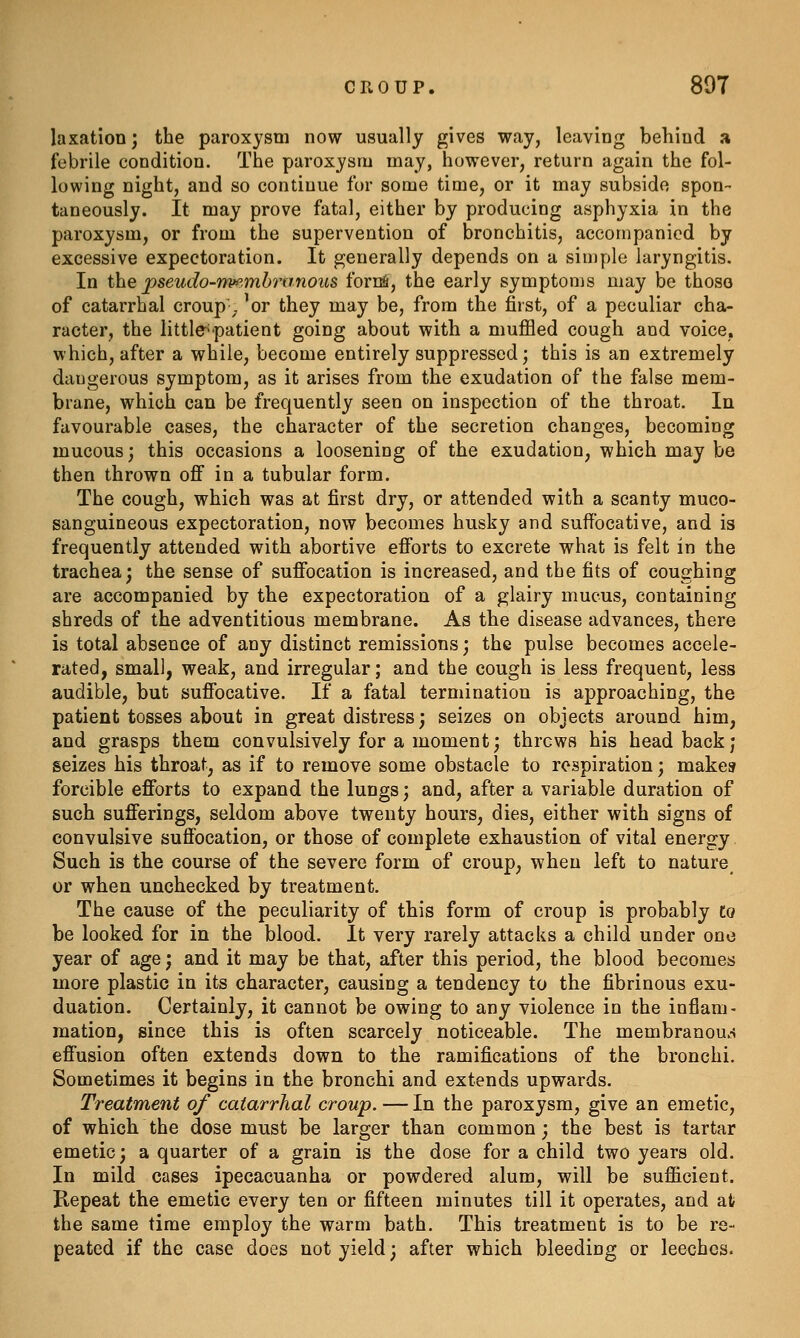 laxation; the paroxysm now usually gives way, leaving behind a febrile condition. The paroxysm may, however, return again the fol- lowing night, and so continue for some time, or it may subside spon- taneously. It may prove fatal, either by producing asphyxia in the paroxysm, or from the supervention of bronchitis, accompanied by excessive expectoration. It generally depends on a simple laryngitis. In the pseudo-npfi.mhranoics fornfi, the early symptoms may be those of catarrhal croup- 'or they may be, from the first, of a peculiar cha- racter, the little'patient going about with a muffled cough and voice, which, after a while, become entirely suppressed; this is an extremely dangerous symptom, as it arises from the exudation of the false mem- brane, which can be frequently seen on inspection of the throat. In favourable cases, the character of the secretion changes, becoming mucous; this occasions a loosening of the exudation, which may be then thrown off in a tubular form. The cough, which was at first dry, or attended with a scanty muco- sanguineous expectoration, now becomes husky and suffocative, and is frequently attended with abortive efforts to excrete what is felt in the trachea; the sense of suffocation is increased, and the fits of coughing are accompanied by the expectoration of a glairy mucus, containing shreds of the adventitious membrane. As the disease advances, there is total absence of any distinct remissions; the pulse becomes accele- rated, small, weak, and irregular; and the cough is less frequent, less audible, but suffocative. If a fatal termination is approaching, the patient tosses about in great distress; seizes on objects around him, and grasps them convulsively for a moment; throws his head back; seizes his throat, as if to remove some obstacle to respiration; makes forcible efforts to expand the lungs; and, after a variable duration of such sufferings, seldom above twenty hours, dies, either with signs of convulsive suffocation, or those of complete exhaustion of vital energy Such is the course of the severe form of croup, when left to nature or when unchecked by treatment. The cause of the peculiarity of this form of croup is probably to be looked for in the blood. It very rarely attacks a child under one year of age; and it may be that, after this period, the blood becomes more plastic in its character, causing a tendency to the fibrinous exu- duation. Certainly, it cannot be owing to any violence in the inflam- mation, since this is often scarcely noticeable. The membranous effusion often extends down to the ramifications of the bronchi. Sometimes it begins in the bronchi and extends upwards. Treatment of catarrhal croup. — In the paroxysm, give an emetic, of which the dose must be larger than common; the best is tartar emetic; a quarter of a grain is the dose for a child two years old. In mild cases ipecacuanha or powdered alum, will be sufficient. Kepeat the emetic every ten or fifteen minutes till it operates, and at the same time employ the warm bath. This treatment is to be re- peated if the case does not yield; after which bleeding or leeches.