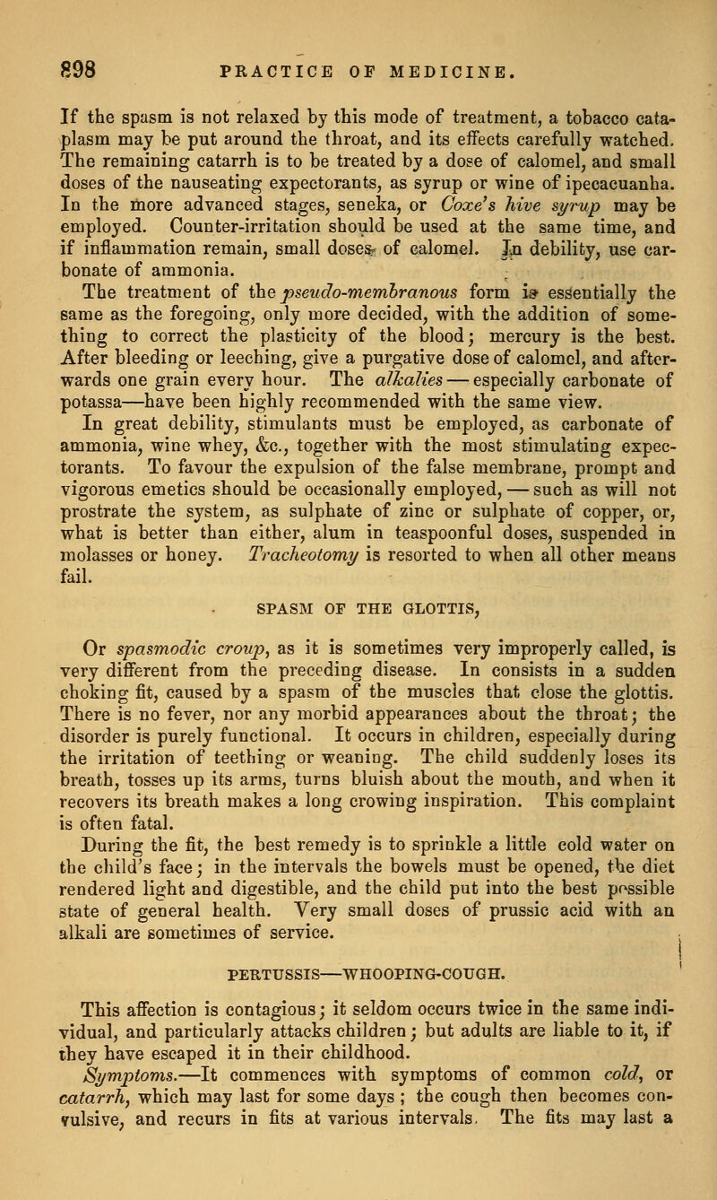 If the spasm is not relaxed by this mode of treatment, a tobacco cata- plasm may be put around the throat, and its effects carefully watched. The remaining catarrh is to be treated by a dose of calomel, and small doses of the nauseating expectorants, as syrup or wine of ipecacuanha. In the more advanced stages, seneka, or Coxe's hive s^rup may be employed. Counter-irritation should be used at the same time, and if inflammation remain, small dosesr of calomel. In debility, use car- bonate of ammonia. The treatment of the pseudo-memhranous form i» essentially the same as the foregoing, only more decided, with the addition of some- thing to correct the plasticity of the blood; mercury is the best. After bleeding or leeching, give a purgative dose of calomel, and after- wards one grain every hour. The alkalies — especially carbonate of potassa—have been highly recommended with the same view. In great debility, stimulants must be employed, as carbonate of ammonia, wine whey, &c., together with the most stimulating expec- torants. To favour the expulsion of the false membrane, prompt and vigorous emetics should be occasionally employed, — such as will not prostrate the system, as sulphate of zinc or sulphate of copper, or, what is better than either, alum in teaspoonful doses, suspended in molasses or honey. Tracheotomy is resorted to when all other means fail. SPASM OP THE GLOTTIS, Or spasmodic croup, as it is sometimes very improperly called, is very different from the preceding disease. In consists in a sudden choking fit, caused by a spasm of the muscles that close the glottis. There is no fever, nor any morbid appearances about the throat; the disorder is purely functional. It occurs in children, especially during the irritation of teething or weaning. The child suddenly loses its breath, tosses up its arms, turns bluish about the mouth, and when it recovers its breath makes a long crowing inspiration. This complaint is often fatal. During the fit, the best remedy is to sprinkle a little cold water on the child's face; in the intervals the bowels must be opened, the diet rendered light and digestible, and the child put into the best pf>ssible state of general health. Very small doses of prussic acid with an alkali are sometimes of service. PERTUSSIS—WHOOPING-COUGH. ' This affection is contagious; it seldom occurs twice in the same indi- vidual, and particularly attacks children; but adults are liable to it, if they have escaped it in their childhood. Symptoms.—It commences with symptoms of common cold, or catarrh, which may last for some days ; the cough then becomes con- vulsive; and recurs in fits at various intervals. The fits may last a