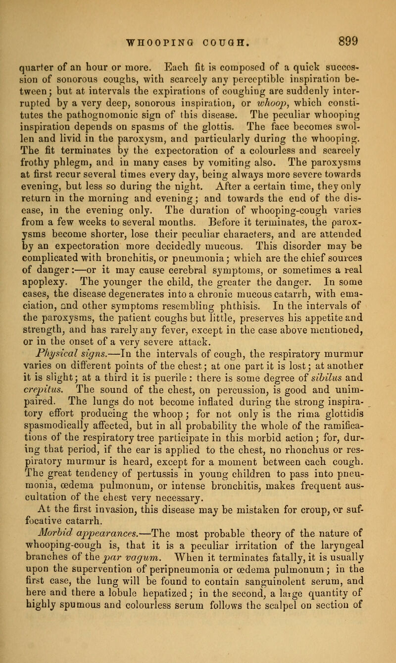 quarter of an hour or more. Each fit is composed of a quick succes- sion of sonorous coughs, with scarcely any perceptible inspiration be- tween ; but at intervals the expirations of coughing are suddenly inter- rupted by a very deep, sonorous inspiration, or whoojy, which consti- tutes the pathognomonic sign of this disease. The peculiar whooping inspiration depends on spasms of the glottis. The face becomes swol- len and livid in the paroxysm, and particularly during the whooping. The fit terminates by the expectoration of a colourless and scarcely frothy phlegm, and in many cases by vomiting also. The paroxysms at first recur several times every day, being always more severe towards evening, but less so during the night. After a certain time, they only return in the morning and evening; and towards the end of the dis- ease, in the evening only. The duration of whooping-cough varies from a few weeks to several months. Before it terminates, the parox- ysms become shorter, lose their peculiar characters, and are attended by an expectoration more decidedly mucous. This disorder may be complicated with bronchitis, or pneumonia; which are the chief sources of danger:—or it may cause cerebral symptoms, or sometimes a i-eal apoplexy. The younger the child, the greater the danger. In some cases, the disease degenerates into a chronic mucous catarrh, with ema- ciation, and other symptoms resembling phthisis. In the intervals of the paroxysms, the patient coughs but little, preserves his appetite and strength, and has rarely any fever, except in the case above mentioned, or in the onset of a very severe attack. Physical signs.—In the intervals of cough, the respiratory murmur varies on different points of the chest; at one part it is lost; at another it is slight; at a third it is puerile: there is some degree of sibilus and crepitus. The sound of the chest, on percussion, is good and unim- paired. The lungs do not become inflated during the strong inspira- tory effort producing the whoop; for not only is the rima glottidis spasmodically affected, but in all probability the whole of the ramifica- tions of the respiratory tree participate in this morbid action; for, dur- ing that period, if the ear is applied to the chest, no rhonchus or res- piratory murmur is heard, except for a moment between each cough. The great tendency of pertussis in young children to pass into pneu- monia, oedema pulmonum, or intense bronchitis, makes frequent aus- cultation of the chest very necessary. At the first invasion, this disease may be mistaken for croup, or suf- focative catarrh. Morbid appearances.—The most probable theory of the nature of whooping-cough is, that it is a peculiar irritation of the laryngeal branches of the par vagum. When it terminates fatally, it is usually upon the supervention of peripneumonia or oedema pulmonum; in the first case, the lung will be found to contain sanguinolent serum, and here and there a lobule hepatized; in the second, a laige quantity of highly spumous and colourless serum follows the scalpel on section of