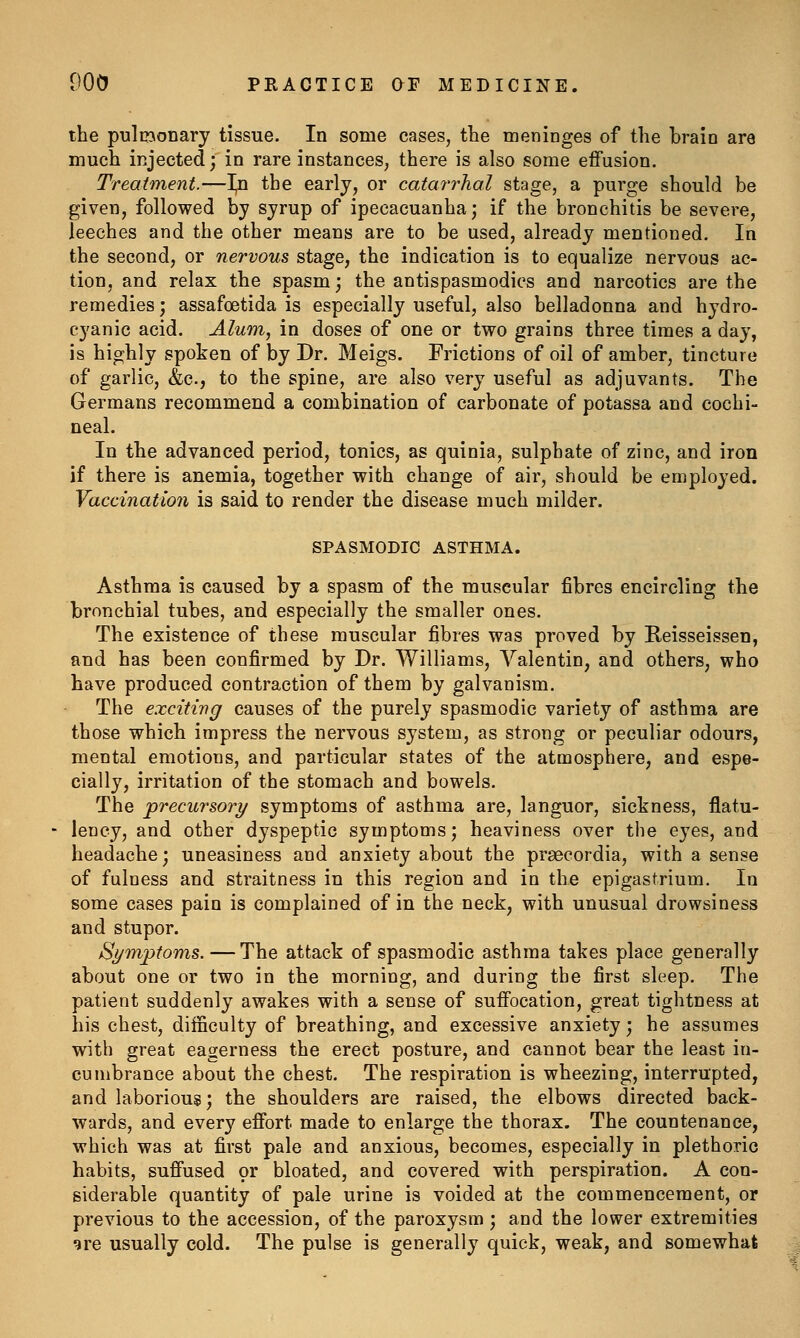 the pultDonary tissue. In some cases, the meninges of the brain are much injected; in rare instances, there is also some effusion. Treatment.—I^n the early, or catarrhal stage, a purge should be given, followed by syrup of ipecacuanha; if the bronchitis be severe, leeches and the other means are to be used, already mentioned. In the second, or nervous stage, the indication is to equalize nervous ac- tion, and relax the spasm; the antispasmodics and narcotics are the remedies; assafoetida is especially useful, also belladonna and hydro- cyanic acid. Alum, in doses of one or two grains three times a day, is highly spoken of by Dr. Meigs. Frictions of oil of amber, tincture of garlic, &c., to the spine, are also very useful as adjuvants. The Germans recommend a combination of carbonate of potassa and cochi- neal. In the advanced period, tonics, as quinia, sulphate of zinc, and iron if there is anemia, together with change of air, should be employed. Vaccination is said to render the disease much milder. SPASMODIC ASTHMA. Asthma is caused by a spasm of the muscular fibres encircling the bronchial tubes, and especially the smaller ones. The existence of these muscular fibres was proved by Reisseissen, and has been confirmed by Dr. Williams, Valentin, and others, who have produced contraction of them by galvanism. The exciting causes of the purely spasmodic variety of asthma are those which impress the nervous system, as strong or peculiar odours, mental emotions, and particular states of the atmosphere, and espe- cially, irritation of the stomach and bowels. The precursory symptoms of asthma are, languor, sickness, flatu- lency, and other dyspeptic symptoms; heaviness over the eyes, and headache; uneasiness and anxiety about the prsecordia, with a sense of fulness and straitness in this region and in the epigastrium. In some cases pain is complained of in the neck, with unusual drowsiness and stupor. Si/mptoms. — The attack of spasmodic asthma takes place generally about one or two in the morning, and during the first sleep. The patient suddenly awakes with a sense of suffocation, great tightness at his chest, diificulty of breathing, and excessive anxiety; he assumes with great eagerness the erect posture, and cannot bear the least in- cumbrance about the chest. The respiration is wheezing, interrupted, and laborious; the shoulders are raised, the elbows directed back- wards, and every effort made to enlarge the thorax. The countenance, which was at first pale and anxious, becomes, especially in plethoric habits, suffused ov bloated, and covered with perspiration. A con- siderable quantity of pale urine is voided at the commencement, or previous to the accession, of the paroxysm ; and the lower extremities qre usually cold. The pulse is generally quick, weak, and somewhat