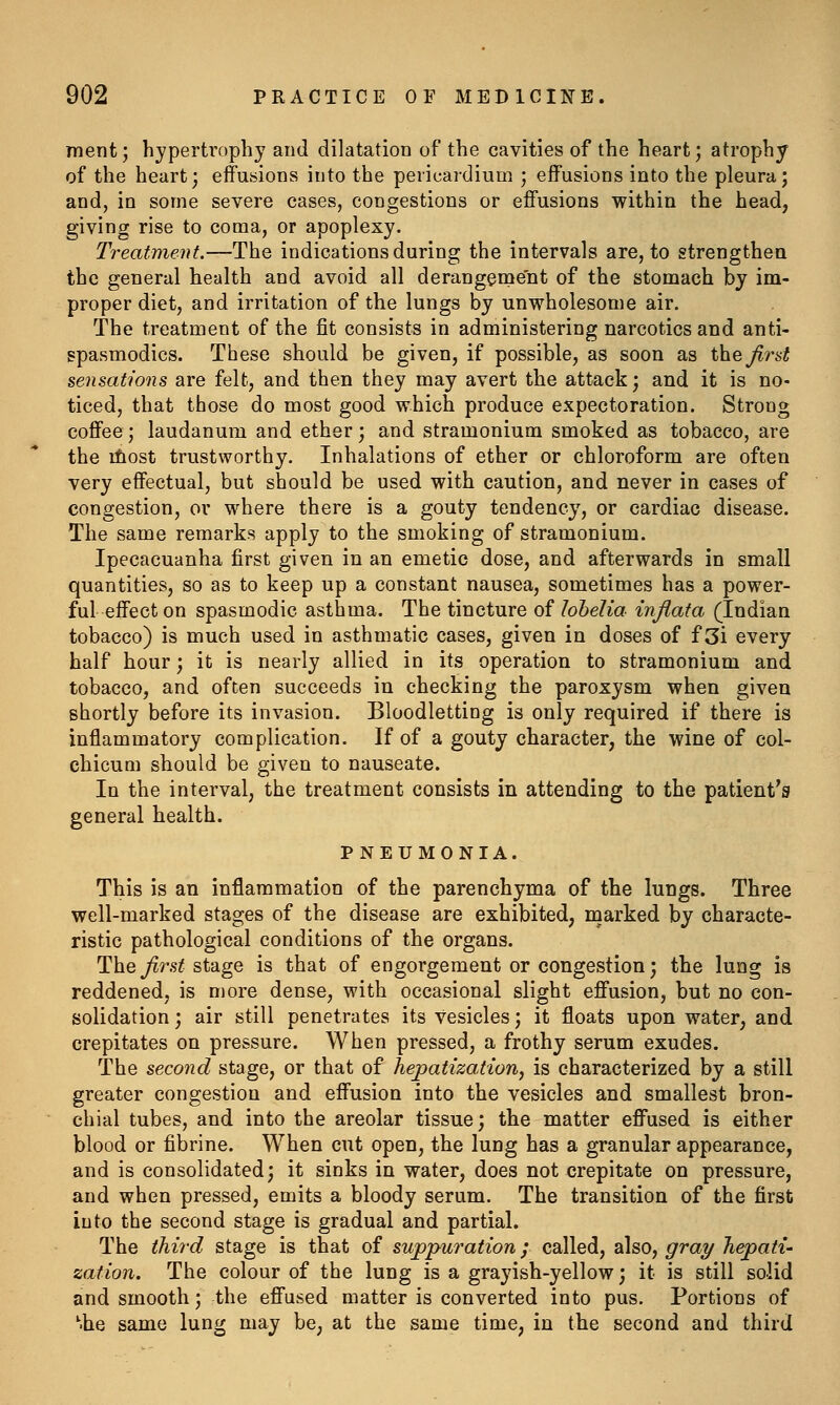 ment; hyperti'opliy and dilatation of the cavities of the heart; atrophy of the heart; effusions into the pericardium ; effusions into the pleura; and, in some severe cases, congestions or effusions within the head, giving rise to coma, or apoplexy. Treatment.—The indications during the intervals are, to strengthea the general health and avoid all derangement of the stomach by im- proper diet, and irritation of the lungs by unwholesome air. The treatment of the fit consists in administering narcotics and anti- spasmodics. These should be given, if possible, as soon as t\ie,Jird sensations are felt, and then they may avert the attack; and it is no- ticed, that those do most good which produce expectoration. Strong coffee; laudanum and ether; and stramonium smoked as tobacco, are the ifiost trustworthy. Inhalations of ether or chloroform are often very effectual, but should be used with caution, and never in cases of congestion, or where there is a gouty tendency, or cardiac disease. The same remarks apply to the smoking of stramonium. Ipecacuanha first given in an emetic dose, and afterwards in small quantities, so as to keep up a constant nausea, sometimes has a power- ful effect on spasmodic asthma. The tincture of lobelia injiata (Indian tobacco) is much used in asthmatic cases, given in doses of f 3i every half hour; it is nearly allied in its operation to stramonium and tobacco, and often succeeds in checking the paroxysm when given shortly before its invasion. Bloodletting is only required if there is inflammatory complication. If of a gouty character, the wine of col- chicum should be given to nauseate. In the interval, the treatment consists in attending to the patient's general health. PNEUMONIA. This is an inflammation of the parenchyma of the lungs. Three well-marked stages of the disease are exhibited, marked by characte- ristic pathological conditions of the organs. 1l:\^q first stage is that of engorgement or congestion; the lung is reddened, is more dense, with occasional slight effusion, but no con- solidation ; air still penetrates its vesicles; it floats upon water, and crepitates on pressure. When pressed, a frothy serum exudes. The second stage, or that of hepatization^ is characterized by a still greater congestion and effusion into the vesicles and smallest bron- chial tubes, and into the areolar tissue; the matter effused is either blood or fibrine. When cut open, the lung has a granular appearance, and is consolidated; it sinks in water, does not crepitate on pressure, and when pressed, emits a bloody serum. The transition of the first into the second stage is gradual and partial. The third stage is that of suppuration; called, also, gray hepati- zation. The colour of the lung is a grayish-yellow; it is still solid and smooth; the effused matter is converted into pus. Portions of ^he same lung may be, at the same time, in the second and third