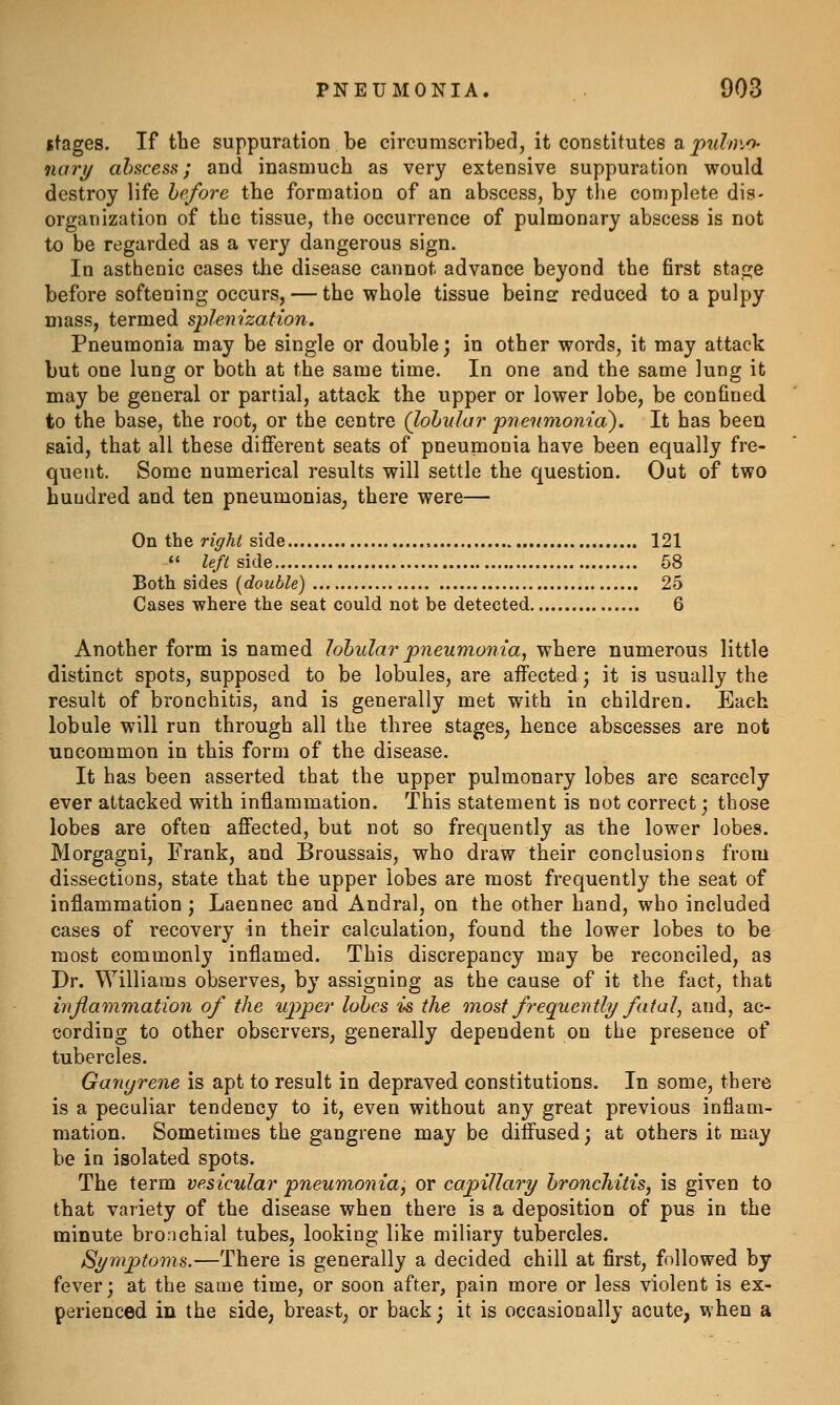 stages. If the suppuration be circumscribed, it constitutes s, pulmo- nary abscess; and inasmuch as very extensive suppuration would destroy life before the formation of an abscess, by the complete dis- organization of the tissue, the occurrence of pulmonary abscess is not to be regarded as a very dangerous sign. In asthenic cases tlie disease cannot advance beyond the first staple before softening occurs, — the whole tissue beine reduced to a pulpy mass, termed splenization. Pneumonia may be single or double; in other words, it may attack but one lung or both at the same time. In one and the same lung it may be general or partial, attack the upper or lower lobe, be confined to the base, the root, or the centre (lohnlar pneumonia). It has been said, that all these different seats of pneumonia have been equally fre- quent. Some numerical results will settle the question. Out of two hundred and ten pneumonias, there were— On the right side 121 *' Ze/C side 68 Both sides [double] 25 Cases where the seat could not be detected 6 Another form is named Johular pneumonia, where numerous little distinct spots, supposed to be lobules, are affected; it is usually the result of bronchitis, and is generally met with in children. Each lobule will run through all the three stages, hence abscesses are not uncommon in this form of the disease. It has been asserted that the upper pulmonary lobes are scarcely ever attacked with inflammation. This statement is not correct; those lobes are often affected, but not so frequently as the lower lobes. Morgagni, Frank, and Broussais, who draw their conclusions from dissections, state that the upper lobes are most frequently the seat of inflammation ; Laennec and Andral, on the other hand, who included cases of recovery in their calculation, found the lower lobes to be most commonly inflamed. This discrepancy may be reconciled, as Dr. Williams observes, by assigning as the cause of it the fact, that mjlammation of the upper lobes is the most frequently fatal, and, ac- cording to other observers, generally dependent on the presence of tubercles. Ganyrene is apt to result in depraved constitutions. In some, there is a peculiar tendency to it, even without any great previous inflam- mation. Sometimes the gangrene may be diffused; at others it may be in isolated spots. The term vesicular pneumonia, or capillary bronchitis, is given to that variety of the disease when there is a deposition of pus in the minute bronchial tubes, looking like miliary tubercles. Symptoms.—There is generally a decided chill at first, followed by fever; at the same time, or soon after, pain more or less violent is ex- perienced in the side, breast, or back; it is occasionally acute, when a