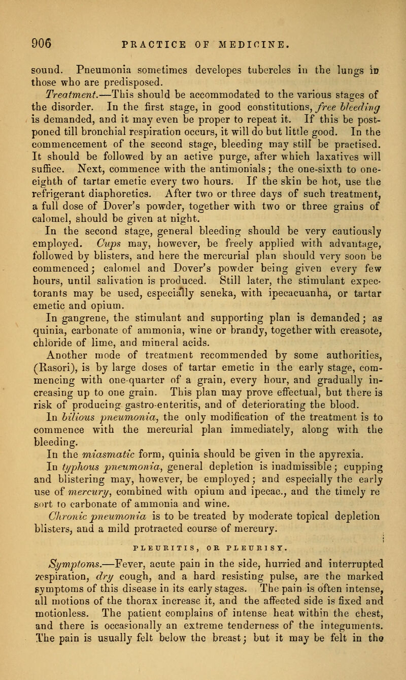 sound. Pneumonia sometimes developes tubercles in the lungs in those who are predisposed. Treatment.—This should be accommodated to the various stages of the disorder. In the first stage, in good constitutions, free hhedivg is demanded, and it may even be proper to repeat it. If this be post- poned till bronchial respiration occurs, it will do but little good. In the commencement of the second stage, bleeding may still be practised. It should be followed by an active purge, after which laxatives will suffice. Next, commence with the antimonials; the one-sixth to one- eighth of tartar emetic every two hours. If the skin be hot, use the refrigerant diaphoretics. After two or three days of such treatment, a full dose of Dover's powder, together with two or three grains of calomel, should be given at night. In the second stage, general bleedins^ should be very cautiously employed. Cujps eq^J^ however, be freely applied with advantage, followed by blisters, and here the mercurial plan should very soon be commenced; calomel and Dover's powder being given every few hours, until salivation is produced. Still later, the stimulant expec- torants may be used, especially seneka, with ipecacuanha, or tartar emetic and opium. In gangrene, the stimulant and supporting plan is demanded; as quinia, carbonate of ammonia, wine or brandy, together with creasote, chloride of lime, and mineral acids. Another mode of treatment recommended by some authorities, (Rasori), is by large doses of tartar emetic in the early stage, com- mencing with one-quarter of a grain, every hour, and gradually in- creasing up to one grain. This plan may prove efi'ectual, but there is risk of producing gastro-enteritis, and of deteriorating the blood. In bilious pneumonia, the only modification of the treatment is to commence with the mercurial plan immediately, along with the bleeding. In the miasmatic form, quinia should be given in the apyrexia. In typhous pneumonia, general depletion is inadmissible; cupping and blistering may, however, be employed; and especially the early use of mercury, combined with opium and ipecac, and the timely re sort to carbonate of ammonia and wine. Chronic pneumonia is to be treated by moderate topical depletion blisters, and a mild protracted course of mercury. PLEUKITIS, OR PLEURISY. Symptoms.—Fever, acute pain in the side, hurried and interrupted respiration, dry cough, and a hard resisting pulse, are the marked symptoms of this disease in its early stages. The pain is often intense, all motions of the thorax increase it, and the aifected side is fixed and motionless. The patient complains of intense heat within the chest, and there is occasionally an extreme tenderness of the integuments. The pain is usually felt below the breast; but it may be felt in tha