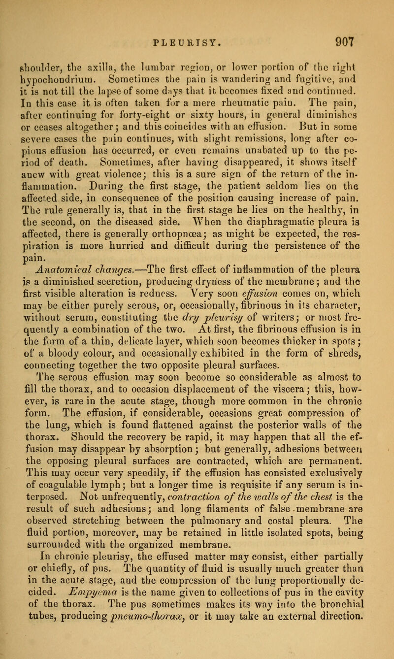 shoulder, the axilla, the lumbar region, or lou'or portion of the right hypochondrium. Sometimes the pain is wandering and fugitive, and it is not till the lapse of some days that it becomes fixed and continned. In this case it is often taken for a mere rheumatic pain. The pain, after continuing for forty-eight or sixty hours, in general diminishes or ceases altogether; and this coincides with an effusion. But in some severe cases the pain continues, with slight remissions, long after co- pious effusion has occurred, or even remains unabated up to the pe- riod of death. Sometimes, after having disappeared, it shows itself anew with great violence; this is a sure sign of the return of the in- flammation. During the first stage, the patient seldom lies on the affected side, in consequence of the position causing increase of pain. The rule generally is, that in the first stage he lies on the healthy, in the second, on the diseased side. When the diaphragmatic pleura is affected, there is generally orthopnoea; as might be expected, the res- piration is more hurried and difficult during the persistence of the pain. Anatomical changes.—The first effect of inflammation of the pleura is a diminished secretion, producing dryness of the membrane ; and the first visible alteration is redness. Very soon effusion comes on, which may be either purely serous, or, occasionally, fibrinous in its character, without serum, constituting the dry pleurisi/ of writers; or most fre- quently a combination of the two. At first, the fibrinous effusion is iu the form of a thin, delicate layer, which soon becomes thicker in spots; of a bloody colour, and occasionally exhibited in the form of shreds, connecting together the two opposite pleural surfaces. The serous effusion may soon become so considerable as almost to fill the thorax, and to occasion displacement of the viscera; this, how- ever, is rare in the acute stage, though more common in the chronic form. The effusion, if considerable, occasions great compression of the lung, which is found flattened against the posterior walls of the thorax. Should the recovery be rapid, it may happen that all the ef- fusion may disappear by absorption; but generally, adhesions between the opposing pleural surfaces are contracted, which are permanent. This may occur very speedily, if the effusion has consisted exclusively of coagulable lymph; but a longer time is requisite if any serum is in- terposed. Not unfrequently, contraction of the icalls of the chest is the result of such adhesions; and long filaments of false .membrane are observed stretching between the pulmonary and costal pleura. The fluid portion, moreover, may be retained in little isolated spots, being surrounded with the organized membrane. In chronic pleurisy, the effused matter may consist, either partially or chiefly, of pus. The quantity of fluid is usually much greater than in the acute stage, and the compression of the lung proportionally de- cided. Empyema is the name given to collections of pus in the cavity of the thorax. The pus sometimes makes its way into the bronchial tubes, producing pneumo-thoraXj or it may take an external direction.