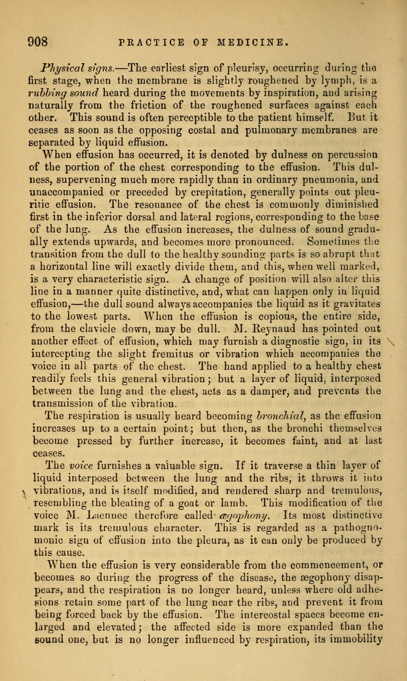 Physical signs.—The earliest sign of pleurisy, occurring during tlie first stage, when the membrane is slightly roughened by lymph, is a rubbing sound heard during the movements by inspiration, and arising naturally from the friction of the roughened surfaces against each other. This sound is often perceptible to the patient himself. But it ceases as soon as the opposing costal and pulmonary membranes are separated by liquid effusion. When effusion has occurred, it is denoted by dulness on percussion of the portion of the chest corresponding to the effusion. This dul- ness, supervening much more rapidly than in ordinary pneumonia, and unaccompanied or preceded by crepitation, generally points out pleu- ritic effusion. The resonance of the chest is commonly diminished first in the inferior dorsal and lateral regions, corresponding to the base of the lang. As the effusion increases, the dulness of sound gradu- ally extends upwards, and becomes more pronounced. Sometimes the transition from the dull to the healthy sounding parts is so abrupt that a horizontal line will exactly divide them, and this, when well marked, is a very characteristic sign. A change of position will also alter this line in a manner quite distinctive, and, what can happen only in liquid effusion,—the dull sound always accompanies the liquid as it gravitates to the lowest parts. When the effusion is copious, the entire side, from the clavicle down, may be dull. M. Reynand has pointed out another effect of effusion, which may furnish a diagnostic sign, in its intercepting the slight fremitus or vibration which accompanies the voice in all parts of the chest. The hand applied to a healthy chest readily feels this general vibration; but a layer of liquid, interposed between the lung and the chest, acts as a damper, and prevents the transmission of the vibration. The respiration is usually heard becoming bronchial, as the effusion increases up to a certain point; but then, as the bronchi themselves become pressed by further increase, it becomes faint, and at last ceases. The voice furnishes a valuable sign. If it traverse a thin layer of liquid interposed between the lung and the ribs, it throws it into ^ vibrations, and is itself modified, and rendered sharp and tremulous, ' resembling the bleating of a goat or lamb. This modification of the voice M. Laennec therefore called- agophony. Its most distinctive mark is its tremulous character. This is regarded as a pathogno- monic sign of effusion into the pleura, as it can only be produced by this cause. When the effusion is very considerable from the commencement, or becomes so during the progress of the disease, the aegophony disap- pears, and the respiration is no longer heard, unless where old adhe- pions retain some part of the lung near the ribs, and prevent it from being forced back by the effusion. The intercostal spaces become en- larged and elevated; the affected side is more expanded than the sound one, but is no longer influenced by respiration, its immobility