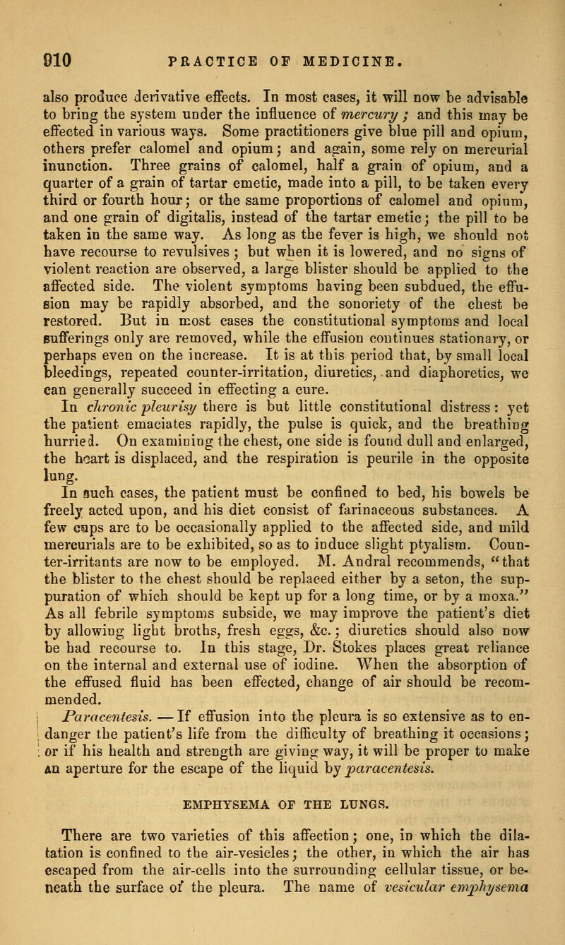 also produce derivative effects. In most cases, it will now be advisable to bring the system under the influence of mercury ; and this may be effected in various ways. Some practitioners give blue pill and opium, others prefer calomel and opium; and again, some rely on mercurial inunction. Three grains of calomel, half a grain of opium, and a quarter of a grain of tartar emetic, made into a pill, to be taken every third or fourth hour; or the same proportions of calomel and opium, and one grain of digitalis, instead of the tartar emetic; the pill to be taken in the same way. As long as the fever is high, we should not have recourse to revulsives; but when it is lowered, and no signs of violent reaction are observed, a large blister should be applied to the affected side. The violent symptoms having been subdued, the effu- sion may be rapidly absorbed, and the sonoriety of the chest be restored. But in most cases the constitutional symptoms and local Bufferings only are removed, while the effusion continues stationary, or perhaps even on the increase. It is at this period that, by small local bleedings, repeated counter-irritation, diuretics, and diaphoretics, we can generally succeed in effecting a cure. In chronic pleurisy there is but little constitutional distress : yet the patient emaciates rapidly, the pulse is quick, and the breathing hurried. On examining the chest, one side is found dull and enlarged, the heart is displaced, and the respiration is peurile in the opposite lung. In such cases, the patient must be confined to bed, his bowels be freely acted upon, and his diet consist of farinaceous substances. A few c«ps are to be occasionally applied to the affected side, and mild mercurials are to be exhibited, so as to induce slight ptyalism. Coun- ter-irritants are now to be employed. M. Andral recommends, that the blister to the chest should be replaced either by a seton, the sup- puration of which should be kept up for a long time, or by a moxa. As all febrile symptoms subside, we may improve the patient's diet by allowing light broths, fresh eggs, &c.; diuretics should also now be had recourse to. In this stage. Dr. Stokes places great reliance on the internal and external use of iodine. When the absorption of the effused fluid has been effected, change of air should be recom- mended. Paracentesis. —If effusion into the pleura is so extensive as to en- danger the patient's life from the difficulty of breathing it occasions; or if his health and strength are giving way, it will be proper to make An aperture for the escape of the liquid by paracentesis. EMPHYSEMA OF THE LUNGS. There are two varieties of this affection; one, in which the dila- tation is confined to the air-vesicles; the other, in which the air has escaped from the air-cells into the surrounding cellular tissue, or be- neath the surface of the pleura. The name of vesicular ernphysema