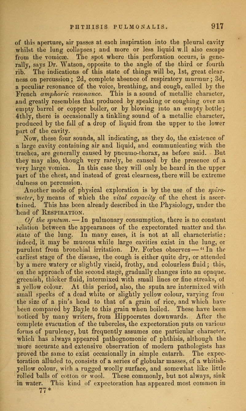 of this aperture, air passes at each inspiration into the pleural cavity whilst the lung collapses; and more or less liquid w.ll also escape from the vomicae. The spot where this perforation occurs, Is gene- rally, says Dr. Watson, opposite to the angle of the third or fourth rib. The indications of this state of things will be, 1st, great clear- ness on percussion; 2d, complete absence of respiratory murmur; 3d, a peculiar resonance of the voice, breathing, and cough, called by the French amphoric resonance. This is a sound of metallic character, and greatly resembles that produced by speaking or coughing over an empty barrel or copper boiler, or by blowing into an empty bottle; 4thly, there is occasionally a tinkling sound of a metallic character, produced by the fall of a drop of liquid from the upper to the lower part of the cavity. Now, these four sounds, all indicating, as they do, the existence of a large cavity containing air and liquid, and communicating with the trachea, are generally caused by pneumo-thorax, as before said. But they may also, though very rarely, be caused by the presence of a very large vomica. In this case they will only be heard in the upper part of the chest, and instead of great clearness, there will be extreme dulness on percussion. Another mode of physical exploration is by the use of the spiro- meter, by means of which the vital capacity of the chest is ascer- tained. This has been already described in the Physiology, under the head of Respiration. Of the sputum. — In pulmonary consumption, there is no constant holation between the appearances of the expectorated matter and thn state of the lung. In many cases, it is not at all characteristic; indeed, it may be mucous while large cavities exist in the lung, or purulent from bronchial irritation. Dr. Forbes observes—''In the earliest stage of the disease, the cough is either quite dry, or attended by a mere watery or slightly viscid, frothy, and colourless fluid; this, on the approach of the second stage, gradually changes into an opaque, greenish, thicker fluid, intermixed with small lines or fine streaks, ol a yellow colour. At this period, also, the sputa are intermixed with small specks of a dead white or slightly yellow colour, varying froir the size of a pin^s head to that of a grain of rice, and which have been compared by Bayle to this grain when boiled. These have been noticed by many writers, from Hippocrates downwards. After the complete evacuation of the tubercles, the expectoration puts on various forms of purulency, but frequently assumes one particular character, which has always appeared pathognomonic of phthisis, although the more accurate and extensive observation of modern pathologists has proved the same to exist occasionally in simple catarrh. The expec- toration alluded to, consists of a series of globular masses, of a whitish- yellow colour, with a rugged woolly surface, and somewhat like little rolled balls of cotton or wool. These commonly, but not always, sink in water. This kind of expectoration has appeared most common in 77*
