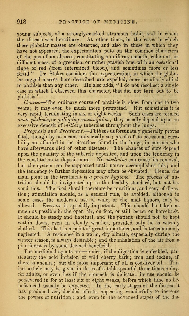 young subjects, of a strongly-marked strumous habit, and in wbora the disease was hereditary. At other times, in the cases in which these globular masses are observed, and also in those in which they have not appeared, the expectoration puts on the common characters of the pus of an abscess, constituting a uniform, smooth, coherent, or diffluent mass, of a greenish, or rather grayish hue, with an occasional tinge of red (from intermixed blood), and sometimes more or less foetid. Dr. Stokes considers tbe expectoration, in which the globu- lar ragged masses here described are expelled, more peculiarly allied to phthisis than any other. He also adds,  I do not recollect a single case in wbich I observed this character, that did not turn out to be phthisis.'^ Course.—The ordinary course of phthisis is slow, from one to two years; it may even be much more protracted. But sometimes it is very rapid, terminating in six or eight weeks. Such cases are termed acute phthisis, or galloping consumption ; they usually depend upon an excessive deposit of miliar?/ tubercles throughout the lungs. Prognosis and Treatment.—Phthisis unfortunately generally proves fatal, though by no means universally so; proofs of its occasional cura- bility are afforded in the cicatrices found in the lungs, in persons who have afterwards died of other diseases. The chances of cure depend upon the quantity of the tubercle deposited, and upon the tendency in the constitution to deposit more. No medicine can cause its removal, but the system can be supported until nature accomplishes this; and the tendency to farther deposition may often be obviated. Hence, the main point in the treatment is a proper hygiene. The process of nu- trition should be invigorated up to the healthy standard, but not be- yond this. The food should therefore be nutritious, and easy of diges- tion ; stimulation should, as a general rule, be avoided, although in some cases the moderate use of wine, or the malt liquors, may be allowed. Exercise is specially important. This should be taken as much as possible in the open air, on foot, or still better on horseback. It should be steady and habitual, and the patient should not be kept within doors, even in cloudy weather, provided only he is warmly clothed. This last is a point of great importance, and is too commonly neglected. A residence in a warm, dry climate, especially during the winter season, is always desirable; and the inhalation of the air from a pine forest is by some deemed beneficial. The medicinal agents are—tonics, if the digestion is enfeebled, par- ticularly the cold infusion of wild cherry bark; iron and iodine, if there is anemia; but the most important of all is cod-liver oil. This last article may be given in doses of a tablespoonful three times a day, for adults, or even less if the stomach is delicate; its use should be persevered in for at least six or eight weeks, before which time no be- nefit need usually be expected. In the early stages of the disease it has produced very decided effects, appearing wonderfully to increase the powers of nutrition ; and, even in the advanced stages of the dis-