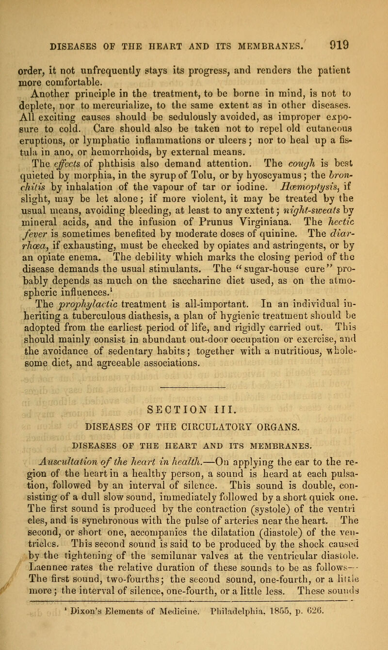 order, it not unfrequently stays its progress, and renders the patient more comfortable. Another principle in the treatment, to be borne in mind, is not to deplete, nor to mercurialize, to the same extent as in other diseases. All exciting causes should be sedulously avoided, as improper expo- sure to cold. Care should also be taken not to repel old cutaneous eruptions, or lymphatic inflammations or ulcers; nor to heal up a fis- tula in ano, or hemorrhoids, by external means. The effects of phthisis also demand attention. The cough is best quieted by morphia, in the syrup of Tolu, or by hyoscyamus; the bron- chitis by inhalation of the vapour of tar or iodine. HaemoptysiSj if slight, may be let alone; if more violent, it may be treated by the usual means, avoiding bleeding, at least to any extent; night-sweats hj mineral acids, and the infusion of Prunus Virginiana. The hectic fever is sometimes benefited by moderate doses of quinine. The diar- rhoea, if exhausting, must be checked by opiates and astringents, or by an opiate enema. The debility which marks the closing period of the disease demands the usual stimulants. The sugar-house cure pro- bably depends as much on the saccharine diet used, as on the atmo- spheric influences.' The prophylactic treatment is all-important. In an individual in- heriting a tuberculous diathesis, a plan of hygienic treatment should be adopted from the earliest period of life, and rigidly carried out. This should mainly consist in abundant out-door occupation or exercise, and the avoidance of sedentary habits; together with a nutritious, whole- some diet, and agreeable associations. SECTION III. DISEASES OF THE CIRCULATORY ORGANS. DISEASES OF THE HEART AND ITS MEMBRANES. Auscultation of the heart in health.—On applying the ear to the re- gion of the heart in a healthy person, a sound is heard at each pulsa- tion, followed by an interval of silence. This sound is double, con- sisting of a dull slow sound, immediately followed by a short quick one. The first sound is produced by the contraction (systole) of the ventii cles, and is synchronous with the pulse of arteries near the heart. The second, or short one, accompanies the dilatation (diastole) of the ven- tricles. This second sound is said to be produced by the shock caused by the tightening of the semilunar valves at the ventricular diastole. Laennec rates the relative duration of these sounds to be as follows-- The first sound, two-fourths; the second sound, one-fourth, or a little more; the interval of silence, one-fourth, or a little less. These sounds ' Dixon's Elements of Medicine. Philadelphia. 1855, p. 626.