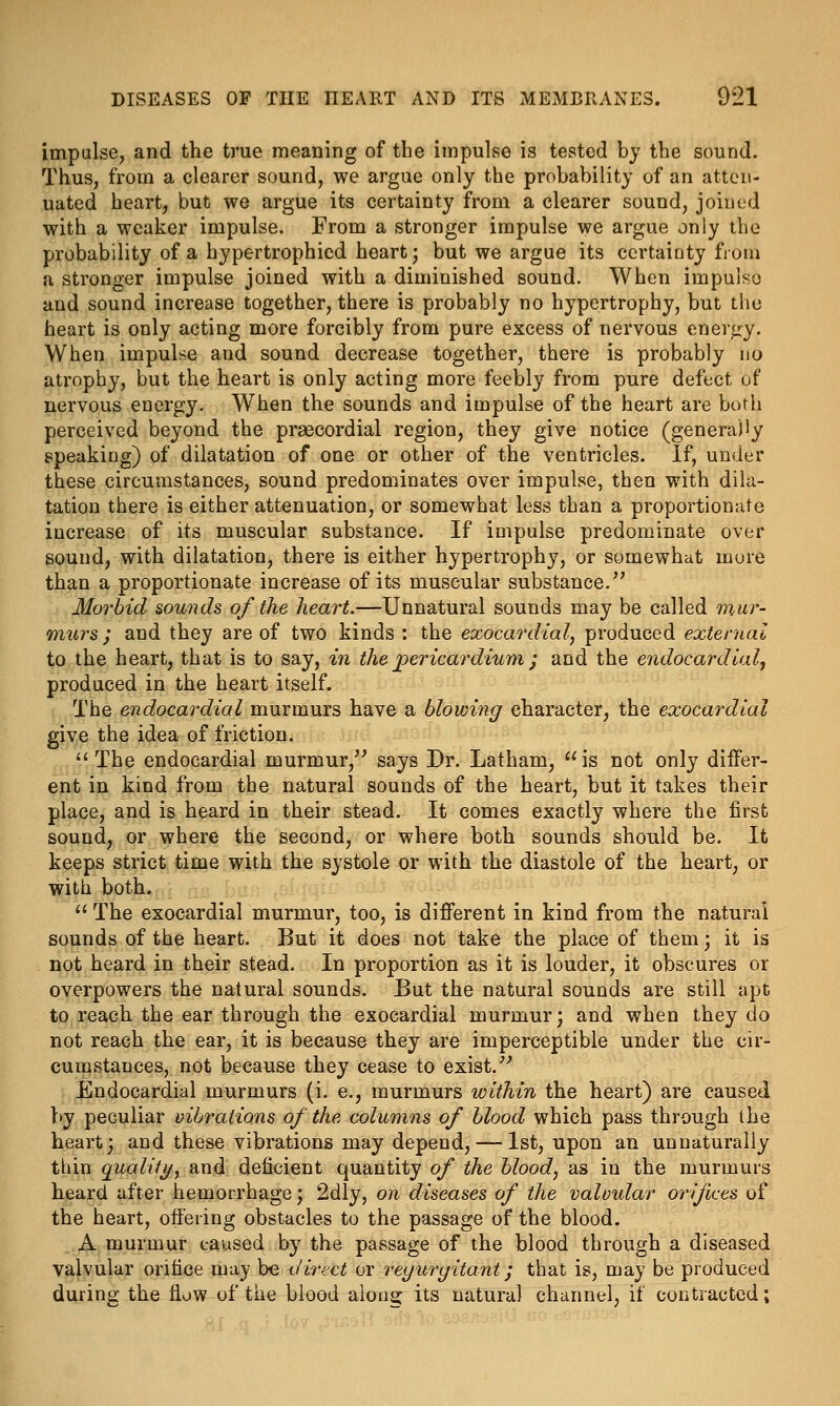 impulse, and the true meaning of the impulse is tested bj the sound. Thus, from a clearer sound, we argue only the probability of an atten- uated heart, but we argue its certainty from a clearer sound, joined with a weaker impulse. From a stronger impulse we argue only the probability of a hypertrophicd heart; but we argue its ccrtaiaty fiom a stronger impulse joined with a diminished sound. When impulse and sound increase together, there is probably no hypertrophy, but the heart is only acting more forcibly from pure excess of nervous enerf»y. When impulse and sound decrease together, there is probably no atrophy, but the heart is only acting more feebly from pure defect of nervous energy. When the sounds and impulse of the heart are both perceived beyond the praecordial region, they give notice (generaJiy speaking) of dilatation of one or other of the ventricles. If, under these circumstances, sound predominates over impulse, then with dila- tation there is either attenuation, or somewhat less than a proportionate increase of its muscular substance. If impulse predominate over sound, with dilatation, there is either hypertrophy, or somewhat more than a proportionate increase of its muscular substance.^' Morbid sounds of the heart.—Unnatural sounds may be called mur- murs ; and they are of two kinds : the exocardial, produced external to the heart, that is to say, in the jpericardium ; and the endocardial, produced in the heart itself. The endocardial murmurs have a blowing character, the exocardial give the idea of friction.  The endocardial murmur,^^ says Dr. Latham,  is not only differ- ent in kind from the natural sounds of the heart, but it takes their place, and is heard in their stead. It comes exactly where the first sound, or where the second, or where both sounds should be. It keeps strict time with the systole or with the diastole of the heart, or with both.  The exocardial murmur, too, is different in kind from the natural sounds of the heart. But it does not take the place of them; it is not heard in their stead. In proportion as it is louder, it obscures or overpowers the natural sounds. But the natural sounds are still apt to reach the ear through the exocardial murmur; and when they do not reach the ear, it is because they are imperceptible under the cir- cumstances, not because they cease to exisf Endocardial murmurs (i. e., murmurs within the heart) are caused by peculiar vibrations of the columns of blood which pass through the heart; and these vibrations may depend, — 1st, upon an unnaturally thin quality^ and deficient quantity of the blood, as in the murmurs heard after hemorrhage; 2dly, on diseases of the valvular orifices of the heart, offering obstacles to the passage of the blood. A murmur caused by the passage of the blood through a diseased valvular orifice may be direct or reyuryitant; that is, may be produced during the flow of the blood along its natural channel, if contracted;