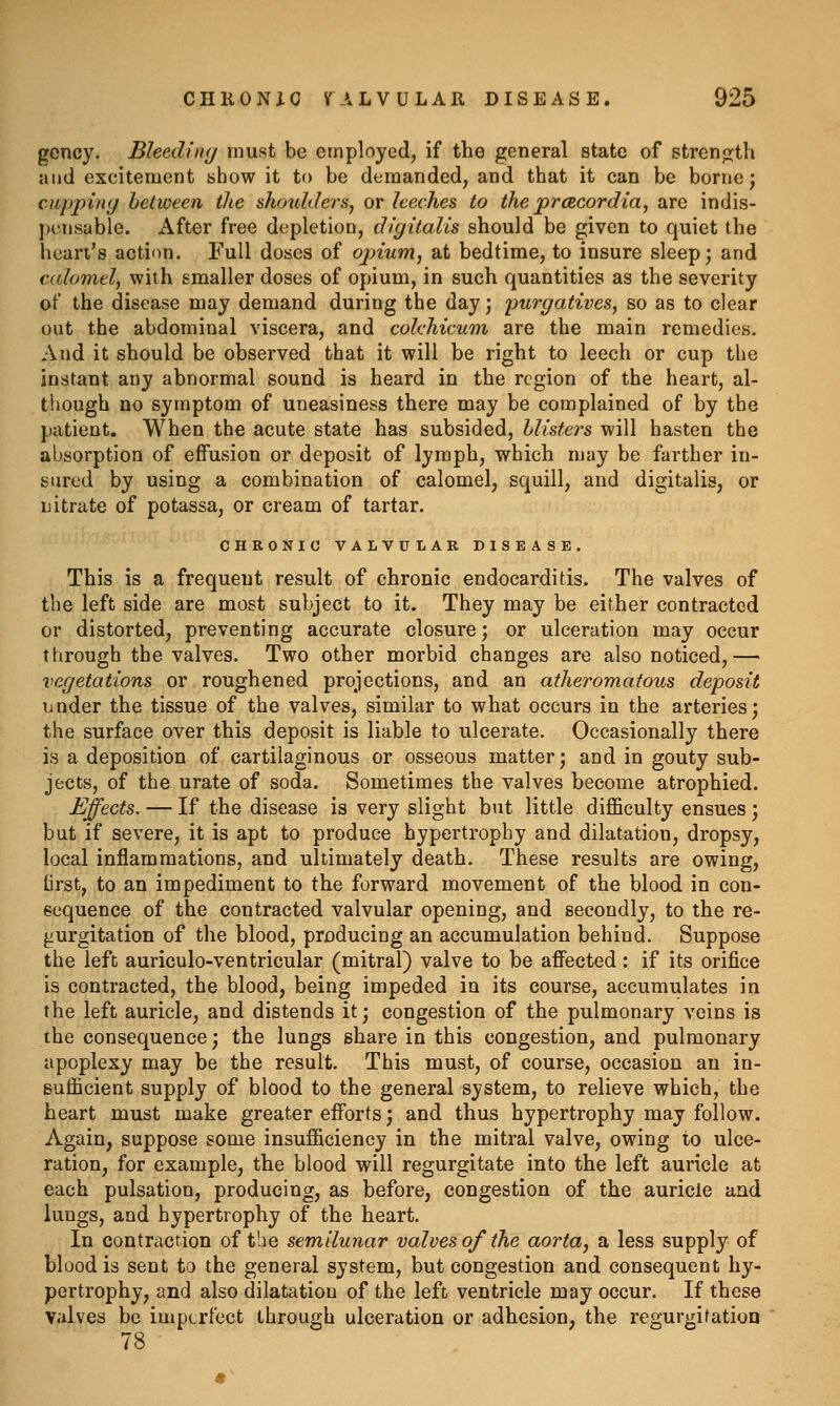gency. Bleeding must be employed, if the general state of strenjjth and excitement show it to be demanded, and that it can be borne; cupping between the ahnddersy or leeches to the prcRcordia, are indis- j)cnsable. After free depletion, digitalis should be given to quiet the heart's action. Full doses of opium, at bedtime, to insure sleep; and calomel, with smaller doses of opium, in such quantities as the severity of the disease may demand during the day; purgatives, so as to clear out the abdominal viscera, and colchicum are the main remedies. And it should be observed that it will be right to leech or cup the instant any abnormal sound is heard in the region of the heart, al- though no symptom of uneasiness there may be complained of by the patient. When the acute state has subsided, hlisfers will hasten the absorption of effusion or deposit of lymph, which may be farther in- sured by using a combination of calomel, squill, and digitalis, or nitrate of potassa, or cream of tartar. CHRONIC VALVULAR DISEASE. This is a frequent result of chronic endocarditis. The valves of the left side are most subject to it. They may be either contracted or distorted, preventing accurate closure; or ulceration may occur through the valves. Two other morbid changes are also noticed,— vegetations or roughened projections, and an atheromatous deposit under the tissue of the valves, similar to what occurs in the arteries; the surface over this deposit is liable to ulcerate. Occasionally there is a deposition of cartilaginous or osseous matter; and in gouty sub- jects, of the urate of soda. Sometimes the valves become atrophied. Effects. — If the disease is very slight but little difficulty ensues ; but if severe, it is apt to produce hypertrophy and dilatation, dropsy, local inflammations, and ultimately death. These results are owing, lirst, to an impediment to the forward movement of the blood in con- sequence of the contracted valvular opening, and secondly, to the re- gurgitation of the blood, producing an accumulation behind. Suppose the left auriculo-ventricular (mitral) valve to be affected: if its orifice is contracted, the blood, being impeded in its course, accumulates in the left auricle, and distends it; congestion of the pulmonary veins is the consequence; the lungs share in this congestion, and pulmonary apoplexy may be the result. This must, of course, occasion an in- sufficient supply of blood to the general system, to relieve which, the heart must make greater efforts; and thus hypertrophy may follow. Again, suppose some insufficiency in the mitral valve, owing to ulce- ration, for example, the blood will regurgitate into the left auricle at each pulsation, producing, as before, congestion of the auricle and lungs, and hypertrophy of the heart. In contraction of the semilunar valves of the aorta, a less supply of blood is sent to the general system, but congestion and consequent hy- pertrophy, and also dilatation of the left ventricle may occur. If these Valves be imperfect through ulceration or adhesion, the regurgitation 78