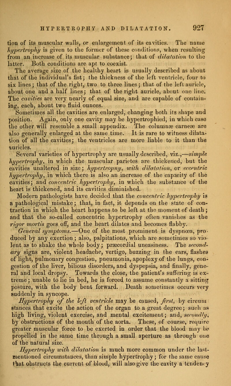 tion of its muscular walls, or enlargement of its cavities. The name hypertrophy/ is given to the former of these conditions, when resulting from an increase of its muscular substance; that of dilutatton to the latter. Both conditions are apt to coexist. The average size of the healthy heart is usually described as about that of the individual's fist; the thickness of the left ventricle, four to six lines; that of the right, two to three lines; that of the left auricle, about one and a half lines; that of the right auricle, about one line. The cavities are very nearly of equal size, and are capable of contain- ing, each, about two fluid ounces. Sometimes all the cavities are enlarged, changing both its shape and position. Again, only one cavity may be hypertrophied, in which case the other will resemble a small appendix. The columnse carneae are also generally enlarged at the same time. It is rare to witness dilata- tion of all the cavities; the ventricles are more liable to it than the fturicles. Several varieties of hypertrophy are usually described, viz.,—simpZe hypertrophy^ in which the muscular parietes are thickened, but the cavities unaltered in size; hypertropny, with dilatation^ or eccentric hypertrophy^ in which there is also an increase of the capacity of the cavities; and concentric hypertrophy^ in which the substance of the heart is thickened, and its cavities diminished. Modern pathologists have decided that the concentric hypertrophy is a pathological mistake; that, in fact, it depends on the state of eon- traction in which the heart happens to be left at the moment of death; and that the so-called concentric hypertrophy often vanishes as the rigor •mortis, goes off, and the heart dilates and becomes flabby. General symptoms.—One of the most prominent is dyspnoea, pro- duced by any exertion; also, palpitations, which are sometimes so vio- lent as to shake the whole body; praecordial uneasiness. The second- ary signs are, violent headache, vertigo, buzzing in the ears, flashes of light, pulmonary congestion, pneumonia, apoplexy of the lungs, con- gestion of the liver, bilious disorders, and dyspepsia, and finally, gene- ral and local dropsy. Towards the close, the patient's suffering is ex- treme; unable to lie in bed, he is forced to assume constantly a sitting posture, with the body bent forward. Death sometimes occurs very suddenly in syncope. Hypertrophy of the left ventricle may be caused, frst^ by circum stances that excite the action of the organ to a great degree; such as high living, violent exercise, and mental excitement; and, secondly, by obstructions of the mouth of the aorta. These, of course, require greater muscular force to be exerted in order that the blood may be propelled in the same time through a small aperture as through one of the natural size. Hypertrophy with diJatation is much more common under the last- mentioned circumstances, than simple hypertrophy; for the same cause ibat obstructs the current of blood, will also give the cavity a tendency