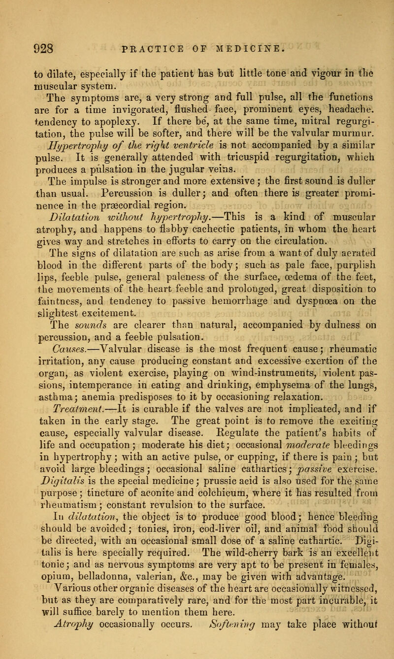 to dilate, especially if the patient has but little tone and vigour in the muscular system. The symptoms are, a very strong and full pulse, all the functions are for a time invigorated, flushed face, prominent eyes, headache, t^endency to apoplexy. If there be', at the same time, mitral regurgi- tation, the pulse will be softer, and there will be the valvular murmur. Hypertrophy of the right ventricle is not accompanied by a similar pulse. It is generally attended with tricuspid regurgitation, which produces a pulsation in the jugular veins. The impulse is stronger and more extensive; the first sound is duller than usual. Percussion is duller; and often there is greater promi- nence in the praecordial region. Dilatation without hypertrophy.—This is a kind of muscular atrophy, and happens to flabby cachectic patients, in whom the heart gives way and stretches in efi*orts to carry on the circulation. The signs of dilatation are such as arise from a want of duly aerated blood in the different parts of the body; such as pale face, purplish lips, feeble pulse, general paleness of the surface, oedema of the feet, the movements of the heart feeble and prolonged, great disposition to faintness, and tendency to passive hemorrhage and dyspnoea on the slightest excitement. The sounds are clearer thnn natural, accompanied by dulness on percussion, and a feeble pulsation. Causes.—Valvular disease is the most frequent cause; rheumatic irritation, any cause producing constant and excessive exertion of the organ, as violent exercise, playing on wind-instruments, violent pas- sions, intemperance in eating and drinking, emphysema of the lungs, asthma; anemia predisposes to it by occasioning relaxation. Treatment.—It is curable if the valves are not implicated, and if taken in the early stage. The great point is to remove the exciting cause, especially valvular disease. Regulate the patient's habits of life and occupation; moderate his diet; occasional moderate bleedings in hypertrophy; with an active pulse, or cupping, if there is pain ; but avoid large bleedings; occasional saline cathartics; passive exercise. Digitalis is the special medicine; prussic acid is also used for the same purpose; tincture of aconite and colchicum, where it has resulted from rheumatism; constant revulsion to the surface. In dilatation, the object is to produce good blood; hence bleeding should be avoided; tonics, iron, cod-liver oil, and animal food should be directed, with an occasional small dose of a saline cathartic. Digi- talis is here specially required. The wild-cherry bark is an excellent tonic; and as nervous symptoms are very apt to be present in females, opium, belladonna, valerian, &c., may be given with advantage. Various other organic diseases of the heart are occasionally witnessed, but as they are comparatively rare, and for the most part incurable, it will suffice barely to mention them here. Atrophy occasionally occurs. Softening may take place without