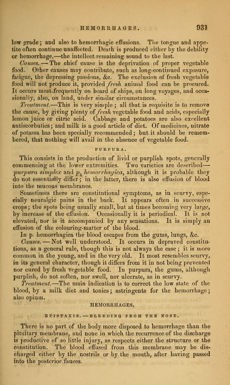 low jrrade; and also to hemorrhagic effusions. Tlie tongue and appe- tite often continue unaffected. Death is produced either by the debility or hemorrhage,—the intellect remaining sound to the last. Causes. — The chief cause is the deprivation of proper vegetable food. Other causes may contribute, such as long-continued exposure, fatigue, the depressing passions, &c. The exclusion of fresh vegetable food will not produce it, provided/rps^ animal food can be procured. It occurs most.frequently on board of ships, on long voyages, and occa- sionally, also, on land, under similar circumstances. Treatment.—This is very simple ] all that is requisite is to remove the cause, by giving plenty o^ fresh vegetable food and acids, especially lemon juice or citric acid. Cabbage and potatoes are also excellent antiscorbutics; and milk is a good article of diet. Of medicines, nitrate of potassa has been specially recommended; but it should be remem- bered, that nothing will avail in the absence of vegetable food. PURPURA. This consists in the production of livid or purplish spots, generally commencing at the lower extremities. Two varieties are described—• purpura simplex and p.^ hemorrhagica, although it is probable they do not essentially differ; in the latter, there is also effusion of blood into the mucous membranes. Sometimes there are constitutional symptoms, as in scurvy, espe- cially neuralgic pains in the back. It appears often in successive crops; the spots being usually small, but at times becoming very large, by increase of the effusion. Occasionally it is periodical. It is not elevated, nor is it accompanied by any sensations. It is simply an effusion of the colouring-matter of the blood. In p. hemorrhagica the blood escapes from the gums, lungs, &c. Causes. — Not well understood. It occurs in depraved constitu- tions, as a general rule, though this is not always the case; it is more common in the young, and in the very old. It most resembles scurvy, in its general character, though it differs from it in not being prevented nor cured by fresh vegetable food. In purpura, the gums, although purplish, do not soften, nor swell, nor ulcerate, as in scurvy. Treatm,ent.—The main indication is to correct the low state of the blood, by a milk diet and tonics; astringents for the hemorrhage; also opium. HEMORRHAGES. EPISTAXIS.—BLEEDING FROM THE NOSE. There is no part of the body more disposed to hemorrhage than the pituitary membrane, and none in which the recurrence of the discharge is productive of so little injury, as respects either the structure or the constitution. The blood effused from this membrane may be dis- charged either by the nostrils or by the mouth, after having passed into the posterior fauces.