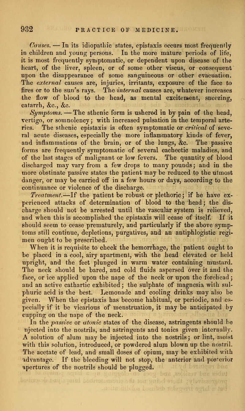 Causes. — In its idiopathic states, epistaxis occurs most frequently in children and young persons. In the more mature periods of life, it is most frequently symptomatic, or dependent upon disease of the heart, of the liver, spleen, or of some other viscus, or consequent upon the disappearance of some sanguineous or other evacuation. The external causes are, injuries, irritants, exposure of the face to fires or to the sun's rays. The internal causes are, whatever increases the flow of blood to the head, as mental excitement, sneezing, catarrh, &c., &c. Symptoms. — The sthenic form is ushered in by pain of the head, vertigo, or somnolency; with increased pulsation in the temporal arte- ries. The sthenic epistaxis is often symptomatic or critical of seve- ral acute diseases, especially the more inflammatory kinds of fever, and inflammations of the brain, or of the lungs, &c. The passive forms are frequently symptomatic of several cachectic maladies, and of the last stages of malignant or low fevers. The quantity of blood discharged may vary from a few drops to many pounds; and in the more obstinate passive states the patient may be reduced to the utmost danger, or may be carried ofi in a few hours or days, according to the continuance or violence of the discharge. Treatment.—If the patient be robust or plethoric; if he have ex- perienced attacks of determination of blood to the head; the dis- charge should not be arrested until the vascular system is relieved, and when this is accomplished the epistaxis will cease of itself. If it should seem to cease prematurely, and particularly if the above symp- toms still continue, depletions, purgatives, and an antiphlogistic regi- men ought to be prescribed. When it is requisite to check the hemorrhage, the patient ought to be placed in a cool, airy apartment, with the head elevated or held upright, and the feet plunged in warm water containing mustard. The neck should be bared, and cold fluids aspersed over it and the face, or ice applied upon the nape of the neck or upon the forehead; and an active cathartic exhibited; the sulphate of magnesia with sul- phuric acid is the best. Lemonade and cooling drinks may also be given. When the epistaxis has become habitual, or periodic, and es- pecially if it be vicarious of menstruation, it may be anticipated by cupping on the nape of the neck. In the passive or atonic states of the disease, astringents should be njected into the nostrils, and astringents and tonics given internally. A solution of alum may be injected into the nostrils; or lint, moist with this solution, introduced, or powdered alum blown up the nostril. The acetate of lead, and small doses of opium, may be exhibited with advantage. If the bleeding will not stop, the anterior and posterior apertures of the nostrils should be plugged.