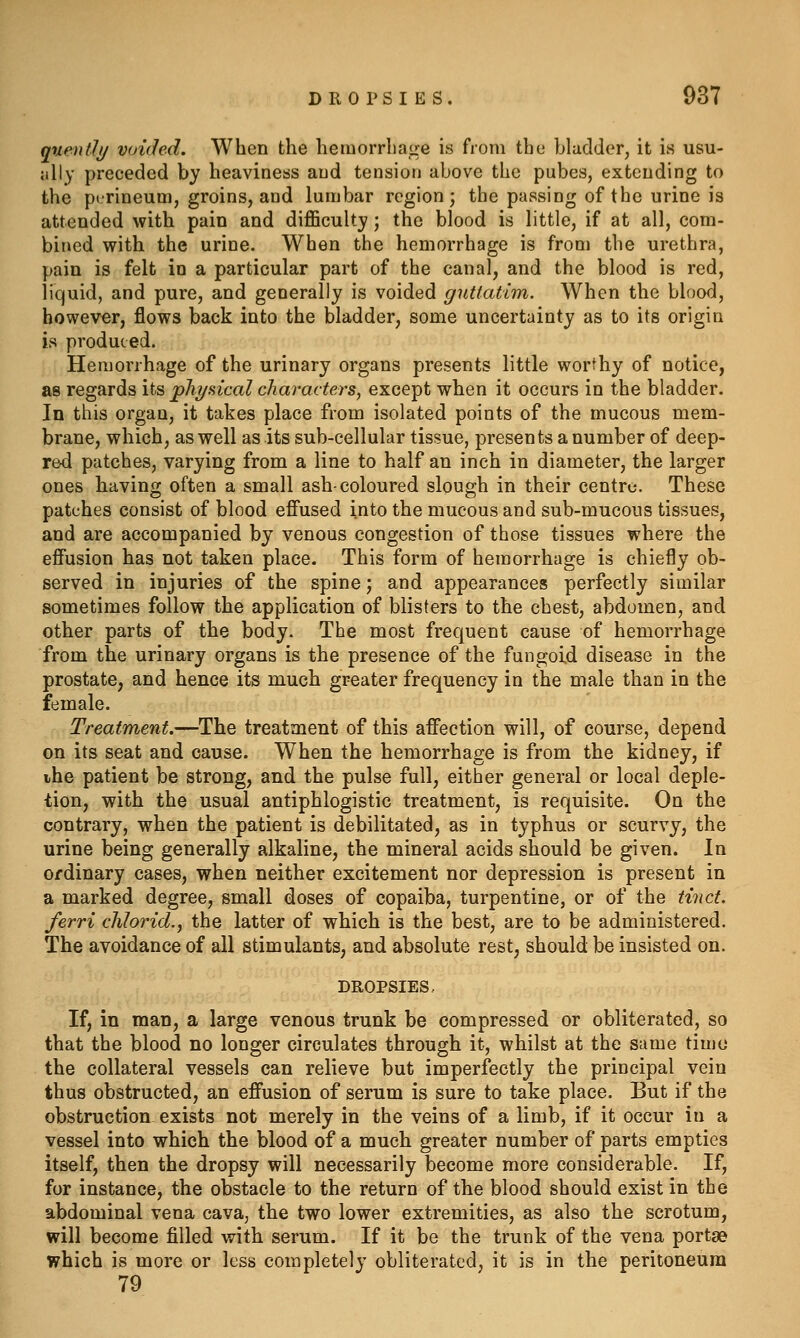 qnentli/ voided. When the hemorrhage is from the bladder, it is usu- jilly preceded by heaviness and tension above the pubes, extending to the perineum, groins, and lumbar region; the passing of the urine is attended with pain and difficulty; the blood is little, if at all, com- bined with the urine. When the hemorrhage is from the urethra, pain is felt in a particular part of the canal, and the blood is red, liquid, and pure, and generally is voided guttatim. When the blood, however, flows back into the bladder, some uncertainty as to its origin is produced. Hemorrhage of the urinary organs presents little worthy of notice, as regards its pliyaical characters, except when it occurs in the bladder. In this organ, it takes place from isolated points of the mucous mem- brane, which, as well as its sub-cellular tissue, presen ts a number of deep- red patches, varying from a line to half an inch in diameter, the larger ones having often a small ash-coloured slough in their centre. These patches consist of blood effused into the mucous and sub-mucous tissues, and are accompanied by venous congestion of those tissues where the effusion has not taken place. This form of hemorrhage is chiefly ob- served in injuries of the spine; and appearances perfectly similar sometimes follow the application of blisters to the chest, abdomen, and other parts of the body. The most frequent cause of hemorrhage from the urinary organs is the presence of the fungoid disease in the prostate, and hence its much greater frequency in the male than in the female. Treatment.—The treatment of this affection will, of course, depend on its seat and cause. When the hemorrhage is from the kidney, if ihe patient be strong, and the pulse full, either general or local deple- tion, with the usual antiphlogistic treatment, is requisite. On the contrary, when the patient is debilitated, as in typhus or scurvy, the urine being generally alkaline, the mineral acids should be given. In ordinary cases, when neither excitement nor depression is present in a marked degree, small doses of copaiba, turpentine, or of the tinct. ferri dilorid., the latter of which is the best, are to be administered. The avoidance of all stimulants, and absolute rest, should be insisted on. DROPSIES. If, in man, a large venous trunk be compressed or obliterated, so that the blood no longer circulates through it, whilst at the same timo the collateral vessels can relieve but imperfectly the principal vein thus obstructed, an effusion of serum is sure to take place. But if the obstruction exists not merely in the veins of a limb, if it occur in a vessel into which the blood of a much greater number of parts empties itself, then the dropsy will necessarily become more considerable. If, for instance, the obstacle to the return of the blood should exist in the abdominal vena cava, the two lower extremities, as also the scrotum, will become filled with serum. If it be the trunk of the vena portae which is more or less completely obliterated, it is in the peritoneum 79