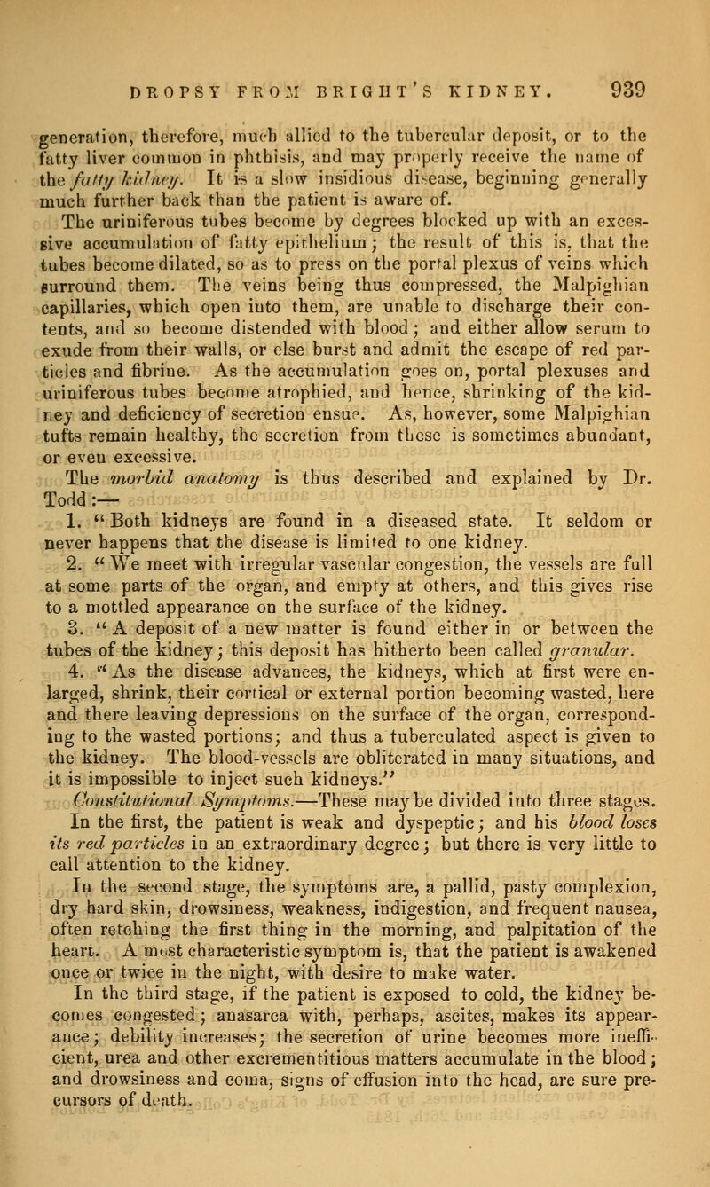 generation, therefore, much allied to the tubercular deposit, or to the fatty liver common in phthisis, and may properly receive the name of the faff 1/ kidnct/. It is a slow insidious disease, beginning generally much further back than the patient is aware of. The uriniferous tubes become by degrees blocked up with an exces- Bive accumulation of fatty epithelium; the result of this is, that the tubes become dilated, so as to press on the portal plexus of veins which eurround them. The veins being thus compressed, the Malpighian capillaries, which open into them, are unable to discharge their con- tents, and so become distended with blood; and either allow serum to exude from their walls, or else burst and admit the escape of red par- ticles and fibriue. As the accumulation goes on, portal plexuses and uriniferous tubes become atrophied, and hence, shrinking of the kid- ney and deficiency of secretion ensue. As, however, some Malpighian tufts remain healthy, the secretion from these is sometimes abundant, or even excessive. The morbid anatomy is thus described and explained by Dr. Todd :— 1. *' Both kidneys are found in a diseased state. It seldom or never happens that the disease is limited to one kidney. 2.  We meet with irregTilar vascular congestion, the vessels are full at some parts of the organ, and empty at others, and this gives rise to a mottled appearance on the surface of the kidney. 3. A deposit of a new matter is found either in or between the tubes of the kidney ] this deposit has hitherto been called granidar. 4. ''^ As the disease advances, the kidneys, which at first were en- larged, shrink, their cortical or external portion becoming wasted, here and there leaving depressions on the surface of the organ, correspond- ing to the wasted portions; and thus a tuberculated aspect is given to the kidney. The blood-vessels are obliterated in many situations, and it is impossible to inject such kidneys. Constitutional Symptoms.—These maybe divided into three stages. In the first, the patient is weak and dyspeptic; and his blood loses its red particles in an extraordinary degree; but there is very little to call attention to the kidney. In the second stage, the symptoms are, a pallid, pasty complexion, dry hard skin, drowsiness, weakness, indigestion, and frequent nausea, often retching the first thing in the morning, and palpitation of the heart. A must characteristic symptom is, that the patient is awakened once or twice in the night, with desire to make water. In the third stage, if the patient is exposed to cold, the kidney be- comes congested; anasarca with, perhaps, ascites, makes its appear- ance; debility increases; the secretion of urine becomes more ineffi- cient, urea and other excrementitious matters accumulate in the blood; and drowsiness and coma, signs of effusion into the head, are sure pre- cursors of death.