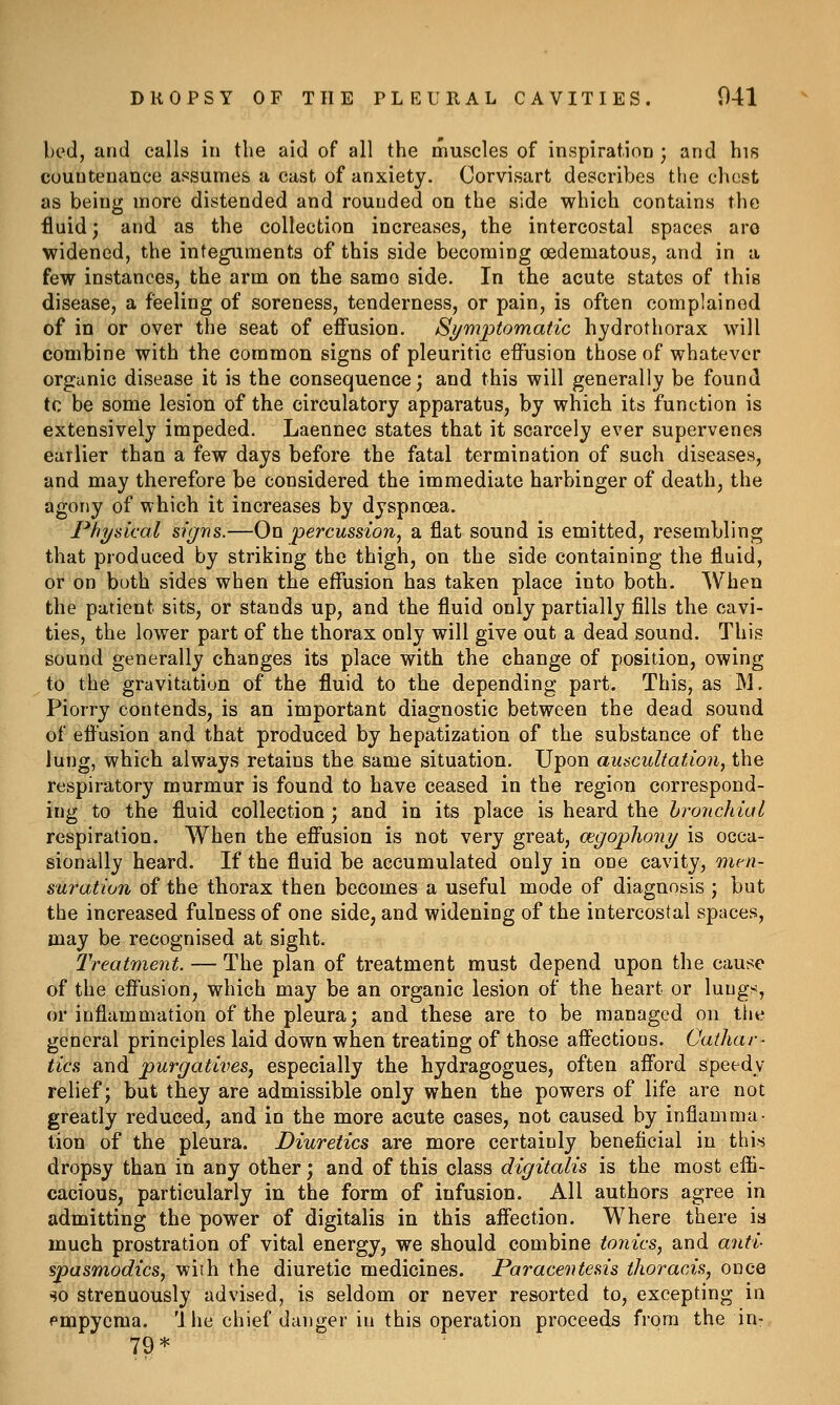 bed, and calls in the aid of all the muscles of inspiration ; and his countenance assumes a cast of anxiety. Corvisart describes the chest as being more distended and rounded on the side which contains the fluid; and as the collection increases, the intercostal spaces arc widened, the integuments of this side becoming oedematous, and in a few instances, the arm on the same side. In the acute states of this disease, a feeling of soreness, tenderness, or pain, is often complained of in or over the seat of effusion. Symptomatic hydrothorax will combine with the common signs of pleuritic effusion those of whatever organic disease it is the consequence; and this will generally be found tc be some lesion of the circulatory apparatus, by which its function is extensively impeded. Laennec states that it scarcely ever supervenes earlier than a few days before the fatal termination of such diseases, and may therefore be considered the immediate harbinger of death, the agony of which it increases by dyspnoea. Physical signs.—On ■percussion, a flat sound is emitted, resembling that produced by striking the thigh, on the side containing the fluid, or on buth sides when the effusion has taken place into both. When the patient sits, or stands up, and the fluid only partially fills the cavi- ties, the lower part of the thorax only will give out a dead sound. This sound generally changes its place with the change of position, owing to the gravitation of the fluid to the depending part. This, as M, Piorry contends, is an important diagnostic between the dead sound of effusion and that produced by hepatization of the substance of the lung, which always retains the same situation. Upon auscultation, the respiratory murmur is found to have ceased in the region correspond- ing to the fluid collection ; and in its place is heard the bronchial respiration. When the effusion is not very great, cegophony is occa- sionally heard. If the fluid be accumulated only in one cavity, men- suration of the thorax then becomes a useful mode of diagnosis ; but the increased fulness of one side, and widening of the intercostal spaces, may be recognised at sight. Treatmejit. — The plan of treatment must depend upon the cause of the effusion, which may be an organic lesion of the heart or lungs, or inflammation of the pleura; and these are to be managed on the general principles laid down when treating of those affections. Cathar- tics and purgatives, especially the hydragogues, often afford speedy relief; but they are admissible only when the powers of life are not greatly reduced, and in the more acute cases, not caused by inflamma- tion of the pleura. Diuretics are more certainly beneficial in this dropsy than in any other; and of this class digitalis is the most effi- cacious, particularly in the form of infusion. All authors agree in admitting the power of digitalis in this affection. Where there is much prostration of vital energy, we should combine tonics, and anti- spasmodics, with the diuretic medicines. Paracentesis thoracis, once so strenuously advised, is seldom or never resorted to, excepting in pmpyema. 'ihe chief danger in this operation proceeds from the in- 79*