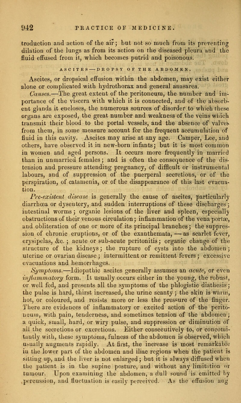 troduction and action of the air; bnt not so much from its preventing dilation of the lungs as from its action on the diseased pleura and the fluid effused from it, which becomes putrid and poisonous. ASCITES DROPSY OF THE ABDOMEN. Ascites, or dropsical effusion within the abdomen, may exist either alone or complicated with hydro thorax and general anasarca. Causes.—The great extent of the peritoneum, the number and im- portance of the viscera with which it is connected, and of the absorb- ent glands it encloses, the numerous sources of disorder to which these organs are exposed, the great number and weakness of the veins wliich transmit their blood to the portal vessels, and the absence of valves* from them, in some measure account for the frequent accumulation of fluid in this cavity. Ascites may arise at any age. Camper, Lee, and others, have observed it in new-born infants; but it is most common in women and aged persons. It occurs more frequently in married than in unmarried females; and is often the consequence of the dis- tension and pressure attending pregnancy, of difficult or instrumental labours, and of suppression of the puerperal secretions, or of the perspiration, of catamenia, or of the disappearance of this last evacua- tion. Pre-existent disease is generally the cause of ascites, particularly diarrhoea or dysentery, and sudden interruptions of these discharges; intestinal worms; organic lesions of the liver and spleen, especially obstructions of their venous circulation; inflammation of the vena portae, and obliteration of one or more of its principal branches; the suppres- sion of chronic eruptions, or of the exanthemata, — as scarlet fever, erysipelas, &c. ; acute or sub-acute peritonitis; organic change of the structure of the kidneys; the rupture of cysts into the abdomen; uterine or ovarian disease; intermittent or remittent fevers; excessive evacuations and hemorrhages. Symptoms.—Idiopathic ascites generally assumes an acute, or even inflammatory form. It usually occurs either in the young, the robust, or well fed, and presents all the symptoms of the phlogistic diathesis; the pulse is hard, thirst increased, the urine scanty; the skin is warm, hot, or coloured, and resists more or less the pressure of the finger. There are evidences of inflammatory or excited action of the perito- neum, with pain, tenderness, and sometimes tension of the abdomen; a quick, small, hard, or wiry pulse, and suppression or diminution of all the secretions or excretions. Either consecutively to, or concomi- tantly with, these symptoms, fulness of the abdomen is observed, which Ubuaily augments rapidly. At first, the increase is most remarkable in the lower part of the abdomen and iliac regions when the patient is sitting up, and the liver is not enlarged; but it is always diffused when the patient is in the supine posture, and without any limitation or tumour. Upon examining the abdomen, a dull sound is emitted by percussion, and fluctuation is easily perceived. As the effusion aug