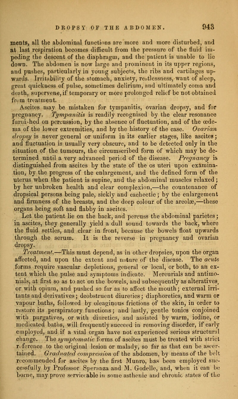 ments, all the abdominal functions are more and more disturbed, and at last respiration becomes difficult from the pressure of the fluid im- peding the descent of the diaphragm, and the patient is unable to lie down. The abdomen is now large and prominent in its upper regions, and pushes, particularly in young subjects, the ribs and cartilages up- wards. Irritability of the stomach, anxiety, rc-^tlessness, want of sleep, great quickness of pulse, sometimes delirium, and ultimately coma and death, supervene, if temporary or more prolonged relief be not obtained from treatment. Ascites may be mistaken for tympanitis, ovarian dropsy, and for pregnancy. Ti/mpanitis is readily recognised by the clear resonance furnished on percussion, by the absence of fluctuation, and of the oede- ma of the lower extremities, and by the history of the case. Ovarian dropsy is never general or uniform in its earlier stages, like ascites; and fluctuation is usually very obscure, and to be detected only in the situation of the tumours, the circumscribed form of which may be de- termined until a very advanced period of the disease. Pregnancy is distinguished from ascites by the state of the os uteri upon examina- tion, by the progress of the enlargement, and the defined form of the uterus when the patient is supine, and the abdominal muscles relaxed; by her unbroken health and clear complexion,—the countenance of dropsical persons being pale, sickly and cachectic; by the enlargement and firmness of the breasts, and the deep colour of the areolae,—these organs being soft and fiabby in ascites. Let the patient lie on the back, and percuss the abdominal parietes; in ascites, they generally yield a dull sound towards the back, where the fluid settles, and clear in front, because the bowels float upwards through the serum. It is the reverse in pregnancy and ovarian dropsy. Treatment.—This must depend, as in other dropsies, upon the organ affected, and upon the extent and nnture of the disease. The acute forms require vascular depletions, general or local, or both, to an ex- tent which the pulse and symptoms indicate. Mercurials and antimo- nials, at first so as to act on the bowels, and subsequently as alteratives, or with opium, and pushed so far as to afi^ect the mouth; external irri- tants and derivatives; deobstruent diuretics ] diaphoretics, and warm or vapour baths, followed by oleaginous frictions of the skin, in order to restore its perspiratory functions; and lastly, gentle tonics conjoined with purgatives, or with diuretics, and assisted by warm, iodine, or medicated baths, will frequently succeed in removing disorder, if early employed, and if a vital organ have not experienced serious structural change. The symptomatic forms of ascites must be treated with strict reference to the original lesion or malady, so far as that can bo ascer- tained. Graduated compression of the abdomen, by means of the belt recommended for ascites by the first Munro, has been employed suc- cessfully by Professor Speranza and M. Godelle, and, when it can be borne, may prove serviceable in some asthenic and chronic states of the