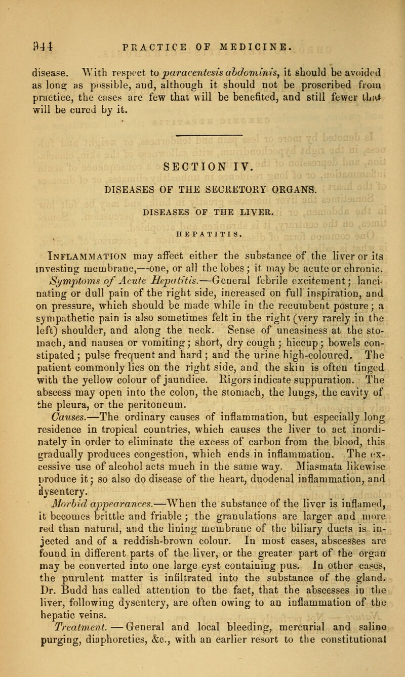 disease. With respect toparaceiitesisahdominis, it should be avoided as lonsj as possible, and, although it should not be proscribed from practice, the cases are few that will be benefited, and still fewer that will be cured by it. SECTION IV. DISEASES OF THE SECRETORY ORGANS. DISEASES OF THE LIVER. HE PATITI S. Inflammation may affect either the substance of the liver or its investing membrane,—one, or all the lobes ; it may be acute or chronic. Symptoma of Acute Hepatitis.—General febrile excitement; lanci- nating or dull pain of the right side, increased on full inspiration, and on pressure, which should be made while in the recumbent posture; a sympathetic pain is also sometimes felt in the right (very rarely in the left) shoulder, and along the neck. Sense of uneasiness at the sto- mach, and nausea or vomiting; short, dry cough ; hiccup; bowels con- stipated; pulse frequent and hard; and the urine high-coloured. The patient commonly lies on the right side, and the skin is often tinged with the yellow colour of jaundice. Rigors indicate suppuration. The abscess may open into the colon, the stomach, the lungs, the cavity of the pleura, or the peritoneum. Causes.—The ordinary causes of inflammation, but especially long residence in tropical countries, which causes the liver to act inordi- nately in order to eliminate the excess of carbon from the blood, this gradually produces congestion, which ends in inflammation. The ex- cessive use of alcohol acts much in the same way. Miasmata likewise produce it; so also do disease of the heart, duodenal inflammation, and dysentery. Morbid appearances.—When the substance of the liver is inflamed, it becomes brittle and friable ; the granulations are larger and more red than natural, and the lining membrane of the biliary ducts is. in- jected and of a reddish-brown colour. In most cases, abscesses arc found in different parts of the liver, or the greater part of the organ may be converted into one large cyst containing pus. In other cases, the purulent matter is infiltrated into the substance of the gland. Dr. Budd has called attention to the fact, that the abscesses in the liver, following dysentery, are often owing to aij inflammation of the hepatic veins. Treatment. — General and local bleeding, mercurial and salino purging, diaphoretics, &c., with an earlier resort to the constitutional