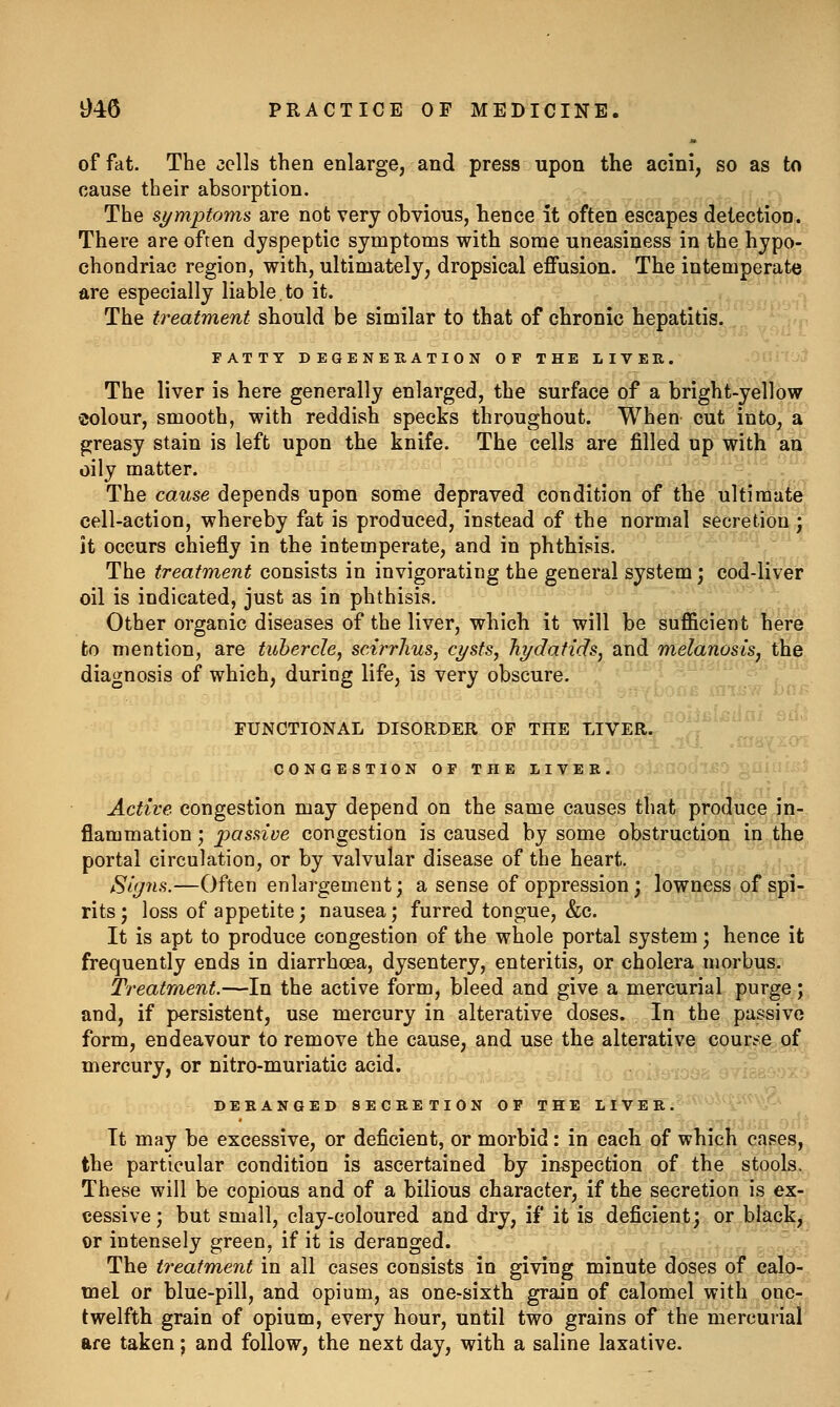 of fat. The cells then enlarge, and press upon the acini, so as to cause their absorption. The symptoms are not very obvious, hence it often escapes detection. There are often dyspeptic symptoms with some uneasiness in the hypo- chondriac region, with, ultimately, dropsical effusion. The intemperate are especially liable,to it. The treatment should be similar to that of chronic hepatitis. FATTY DEGENEUATION OF THE LIVER. -Otiit. The liver is here generally enlarged, the surface of a bright-ydfbw colour, smooth, with reddish specks throughout. When cut into, a greasy stain is left upon the knife. The cells are filled up with an oily matter. The cause depends upon some depraved condition of the ultimate cell-action, whereby fat is produced, instead of the normal secretion ; it occurs chiefly in the intemperate, and in phthisis. The treatment consists in invigorating the general system; cod-liver oil is indicated, just as in phthisis. Other organic diseases of the liver, which it will be suflScient here to mention, are tubercle, scirrlius, cysts, hydatids, and melanosis, the diagnosis of which, during life, is very obscure. FUNCTIONAL DISORDER OF THE LIVER. CONGESTION OF THE LIVER. Active congestion may depend on the same causes that produce in- flammation ; passive congestion is caused by some obstruction in the portal circulation, or by valvular disease of the heart. Signs.—Often enlargement; a sense of oppression; lowness of spi- rits; loss of appetite; nausea; furred tongue, &c. It is apt to produce congestion of the whole portal system; hence it frequently ends in diarrhoea, dysentery, enteritis, or cholera morbus. Treatment.—In the active form, bleed and give a mercurial purge; and, if persistent, use mercury in alterative doses. In the passive form, endeavour to remove the cause, and use the alterative courte of mercury, or nitro-muriatic acid. -a^<,, > i-o DERANGED SECRETION OF THE LIV E^i^^^''^^^\^V.^ It may be excessive, or deficient, or morbid: in each of which cases, the particular condition is ascertained by inspection of the stools. These will be copious and of a bilious character, if the secretion is ex- cessive ; but small, clay-coloured and dry, if it is deficient; or black, or intensely green, if it is deranged. The treatment in all cases consists in giving minute doses of calo- mel or blue-pill, and opium, as one-sixth grain of calomel with one- twelfth grain of opium, every hour, until two grains of the mercurial are taken; and follow, the next day, with a saline laxative.
