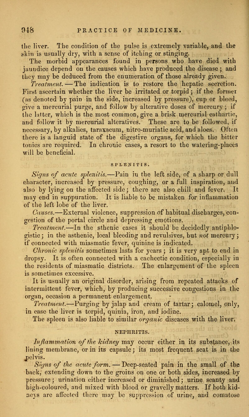 the liver. The condition of the pulse is extremely variable, and the gtin is usually dry, with a sense of itching or stinging. The morbid appearances found in persons who have died with jaundice depend on the causes which have produced the disease; and they may be deduced from the enumeration of those already given. Treatment. — The indication is to restore the hepatic secretion. First ascertain whether the liver be irritated or torpid; if the former (as denoted by pain in the side, increased by pressure), cup or bleed, give a mercurial purge, and follow by alterative doses of mercury ; if the latter, which is the most common, give a brisk mercurial cathartic, and follow it by mercurial alteratives. These are to be followed, if necessary, by alkalies, taraxacum, nitro-muriatic acid, and aloes. Often there is a languid state of the digestive organs, for which the bitter tonics are required. In chronic cases, a resort to the watering-places will be beneficial. SPLENITIS. Signs of acute splenitis.—Pain in the left side, of a sharp or dull character, increased by pressure, coughing, or a full inspiration, and also by lying on the affected side; there are also chill and fever. It may end in suppuration. It is liable to be mistaken for inflammation of the left lobe of the liver. Causes.—External violence, suppression of habitual discharges, con- gestion of the portal circle and depressing emotions. Treatment.—In the sthenic cases it should be decidedly antiphlo- gistic; in the asthenic, local bleeding and revulsives, but not mercury; if connected with miasmatic fever, quinine is indicated. Chronic splenitis sometimes lasts for years ; it is very apt to end in dropsy. It is often connected with a cachectic condition, especially in the residents of miasmatic districts. The enlargement of the spleen is sometimes excessive. It is usually an original disorder, arising from repeated attacks of intermittent fever, which, by producing successive congestions in the organ, occasion a permanent enlargement. IVeafment.—Purging by jalap and cream of tartar; calomel, only, in case the liver is torpid, quinia, iron, and iodine. The spleen is also liable to similar organic diseases with the liver. NEPHRITIS. Inflammation of the hidney may occur either in its substance, its lining membrane, or in its capsule; its most frequent seat is in the jpelvis. Signs of the acute form. — Deep-seated pain in the small of the back, extending down to the groins on one or both sides, increased by pressure ; urination either increased or diminished; urine scanty and high-coloured, and mixed with blood or gravelly matters. If both kid- neys are affected there may be suppression of urine, and comatose