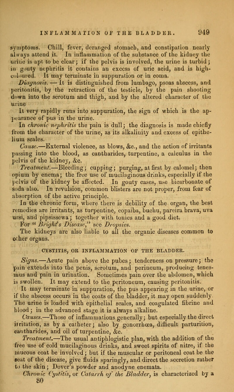 pymptoms. Chill, fever, deranged stomach, and constipation nearly always attend it. In inflammation of the substance of the kidney the uriiie is apt to be clear; if the pelvis is involved, the urine is turbid; ill gouty nephritis it contains an excess of uric acid, and is high- culi)Uied. It may terminate in suppuration or in coma. Diagnosis. — It is distinguished from lumbago, psoas abscess, and peritonitis, by the retraction of the testicle, by the pain shooting down into the scrotum and thigh, and by the altered character of the urine , It very rapidly runs into suppuration, the sign of which is the ap- ■pearance of pus in the urine. In chronic nephritis the pain is dull; the diagnosis is made chiefly from the character of the urine, as its alkalinity and excess of epithe- lium scales. Cause.—External violence, as blows, &c., and the action of irritants passing into the blood, as cantharides, turpentine, a calculus in the pelvis of the kidney, &c. ' Treatment.—Bleeding; cupping; purging, at first by calomel; then opium by enema; the free use of mucilaginous drinks, especially if the pelvis of the kidney be aflected. In gouty cases, use bicarbonate of 6oda also. In revulsion, common blisters are not proper, from fear of absorption of the active principle. In the chronic form, where there is debility of the organ, the best remedies are irritants, as turpentine, copaiba, buchu, pareira brava, uva ursi, and pipsissewa; together with tonics and a good diet. For  Brights Diseasej see Dropsies. The kidneys are also liable to all the organic diseases common to other organs. CYSTITIS, OR INFLAMMATION OF THE BLADDER. Signs.—Acute pain above the pubes; tenderness on pressure; the pain extends into the penis, scrotum, and perineum, producing tenes- mus and pain in urination. Sometimes pain over the abdomen, which is swollen. It may extend to the peritoneum, causing peritonitis. It may terminate in suppuration, the pus appearing in the urine, or if the abscess occurs in the coats of the bladder, it may open suddenly. The urine is loaded with epithelial scales, and coagulated fibrine and blood; in the advanced stage it is always alkaline. Causes.—Those of inflammations generally; but especially the direct, iiritation, as by a catheter; also by gonorrhoea, difiicult parturition, cantharides, and oil of turpentine, &c. Treatment,—The usual antiphlogistic plan, with the addition of the free use of cold mucilaginous drinks, and sweet spirits of nitre, if the mucous coat be involved; but if the muscular or peritoneal coat be the Beat of the disease, give fluids sparingly, and direct the secretion rather to the skin; Dover's powder and anodyne enemata. Chronic Cystitis, or Catarrh of the Bladder, is characterized by a 80