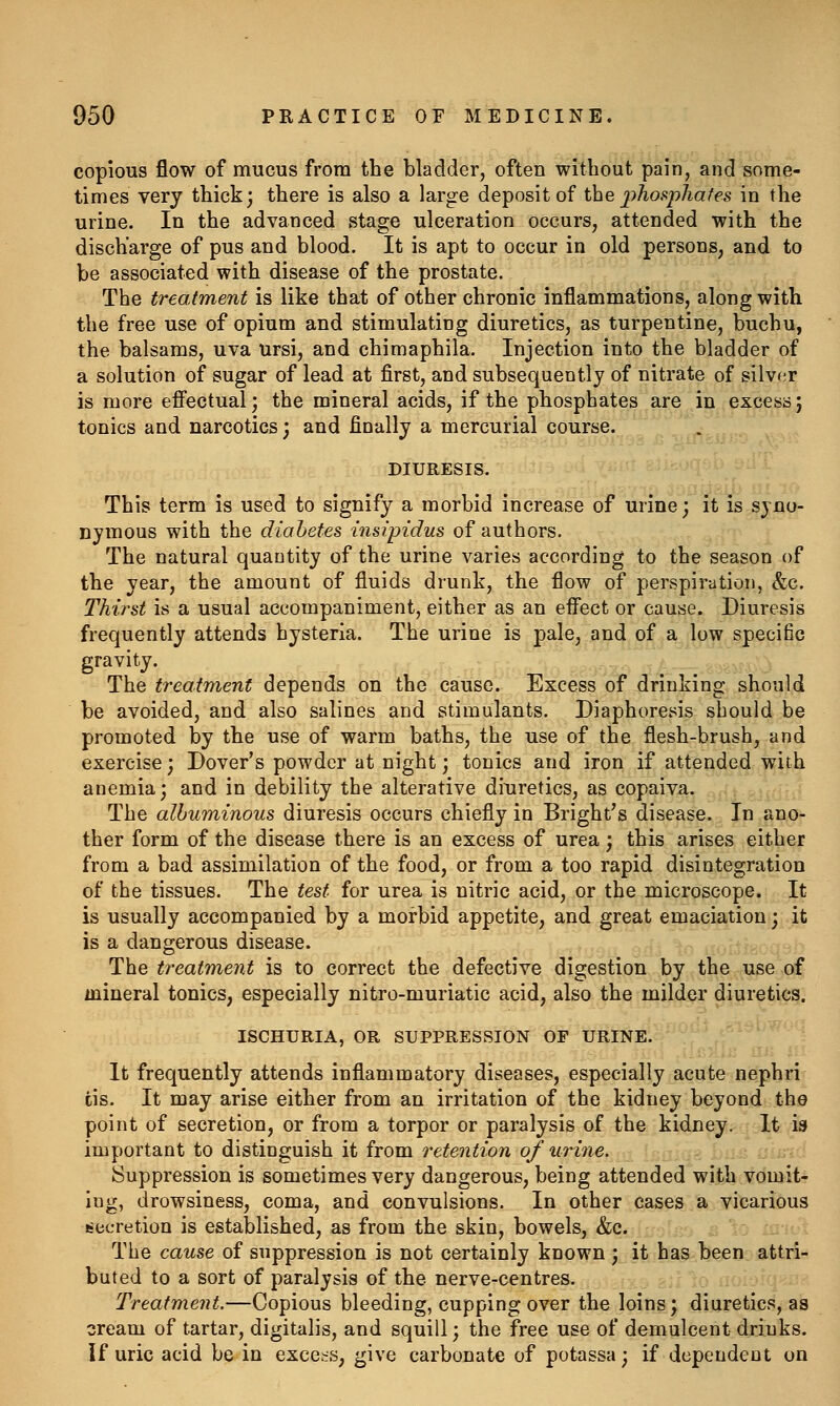 copious flow of mucus from the bladder, often without pain, and some- times very thick 3 there is also a large deposit of the j^hospjiafes in the urine. In the advanced stage ulceration occurs, attended with the discharge of pus and blood. It is apt to occur in old persons, and to be associated with disease of the prostate. The treatment is like that of other chronic inflammations, along with the free use of opium and stimulating diuretics, as turpentine, buchu, the balsams, uva Ursi, and chimaphila. Injection into the bladder of a solution of sugar of lead at first, and subsequently of nitrate of silvf^r is more efiectual; the mineral acids, if the phosphates are in excess; tonics and narcotics; and finally a mercurial course. DIURESIS. This term is used to signify a morbid increase of urine; it is syno- nymous with the diabetes insipidus of authors. The natural quantity of the urine varies according to the season of the year, the amount of fluids drunk, the flow of perspiration, &c. Thirst is a usual accompaniment, either as an effect or cause. Diuresis frequently attends hysteria. The urine is pale, and of a low specific gravity. The treatment depends on the cause. Excess of drinking should be avoided, and also salines and stimulants. Diaphoresis should be promoted by the use of warm baths, the use of the flesh-brush, and exercise; Dover's powder at night; tonics and iron if attended with anemia; and in debility the alterative diuretics, as copaiva. The albuminous diuresis occurs chiefly in Bright's disease. In ano- ther form of the disease there is an excess of urea; this arises either from a bad assimilation of the food, or from a too rapid disintegration of the tissues. The test for urea is nitric acid, or the microscope. It is usually accompanied by a morbid appetite, and great emaciation; it is a dangerous disease. The treatment is to correct the defective digestion by the use of mineral tonics, especially nitro-muriatic acid, also the milder diuretics. ISCHURIA, OR SUPPRESSION OF URINE. It frequently attends inflammatory diseases, especially acute nephri iis. It may arise either from an irritation of the kidney beyond the point of secretion, or from a torpor or paralysis of the kidney. It is important to distinguish it from retention 0/urine. Suppression is sometimes very dangerous, being attended with vomit- ing, drowsiness, coma, and convulsions. In other cases a vicarious secretion is established, as from the skin, bowels, &c. The cause of suppression is not certainly known ; it has been attri- buted to a sort of paralysis of the nerve-centres. Treatment.—Copious bleeding, cupping over the loins; diuretics, as cream of tartar, digitalis, and squill; the free use of demulcent drinks. if uric acid be in excels, give carbonate of potassa; if dependent on