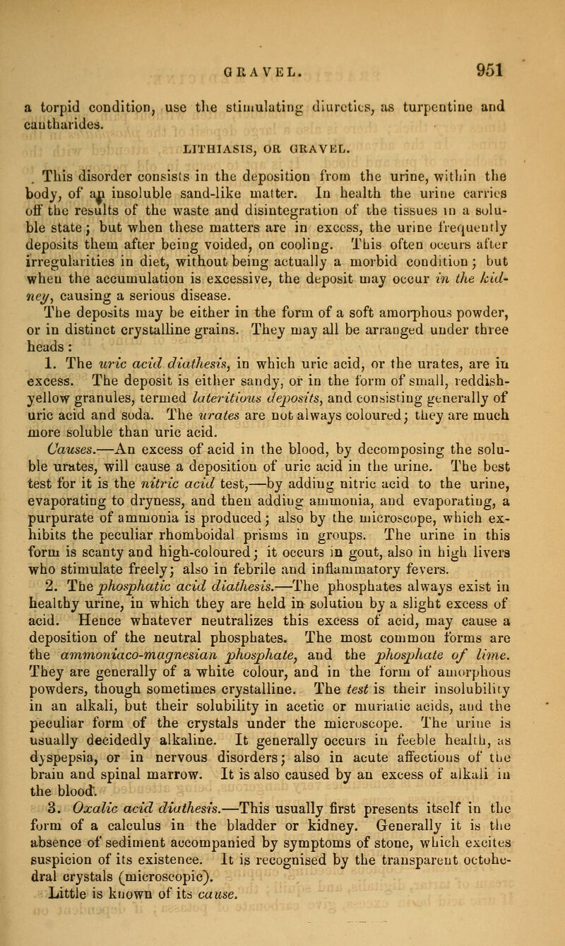 a torpid condition, use tlie stimulating diuretics, as turpentine and cautharides. LITHIASIS, OR GRAVEL. This disorder consists in the deposition from the urine, within the body, of a|i insoluble sand-like matter. In health the urine carries oflF the results of the waste and disintegration of the tissues in a solu- ble state; but when these matters are in excess, the urine frequently deposits them after being voided, on cooling. This often occurs after irregularities in diet, without being actually a morbid condition; but when the accumulation is excessive, the deposit may occur in the kid- ney ^ causing a serious disease. The deposits may be either in the form of a soft amorphous powder, or in distinct crystalline grains. They may all be arranged under three heads: 1. The uric acid diathesis, in which uric acid, or the urates, are in excess. The deposit is either sandy, or in the form of small, reddish- yellow granules, termed lateritious deposits, and consisting generally of uric acid and soda. The urates are not always coloured; they are much more soluble than uric acid. Causes.—An excess of acid in the blood, by decomposing the solu- ble urates, will cause a deposition of uric acid in the urine. The best test for it is the nitric acid test,—by adding nitric acid to the urine, evaporating to dryness, and then adding ammonia, and evaporating, a purpurate of ammonia is produced; also by the microscope, which ex- hibits the peculiar rhomboidal prisms in groups. The urine in this form is scanty and high-coloured; it occurs in gout, also in high livers who stimulate freely; also in febrile and inflammatory fevers. 2. The phosphatic acid diathesis.—The phosphates always exist in healthy urine, in which they are held m solution by a slight excess of acid. Hence whatever neutralizes this excess of acid, may cause a deposition of the neutral phosphates. The most common forms are the ammoniaco-magnesian phosphate, and the phosphate of lime. They are generally of a white colour, and in the form of amorphous powders, though sometimes crystalline. The test is their insolubility in an alkali, but their solubility in acetic or muriatic acids, and the peculiar form of the crystals under the microscope. The urine is usually decidedly alkaline. It generally occurs in feeble health, as dyspepsia, or in nervous disorders; also in acute aflFectious of the brain and spinal marrow. It is also caused by an excess of alkali ia the blood'. 3. Oxalic acid diathesis.—This usually first presents itself in the form of a calculus in the bladder or kidney. Generally it is the absence of sediment accompanied by symptoms of stone, which excites suspicion of its existence. It is recognised by the transparent octohe- dral crystals (microscopic). Little is known of its cause.