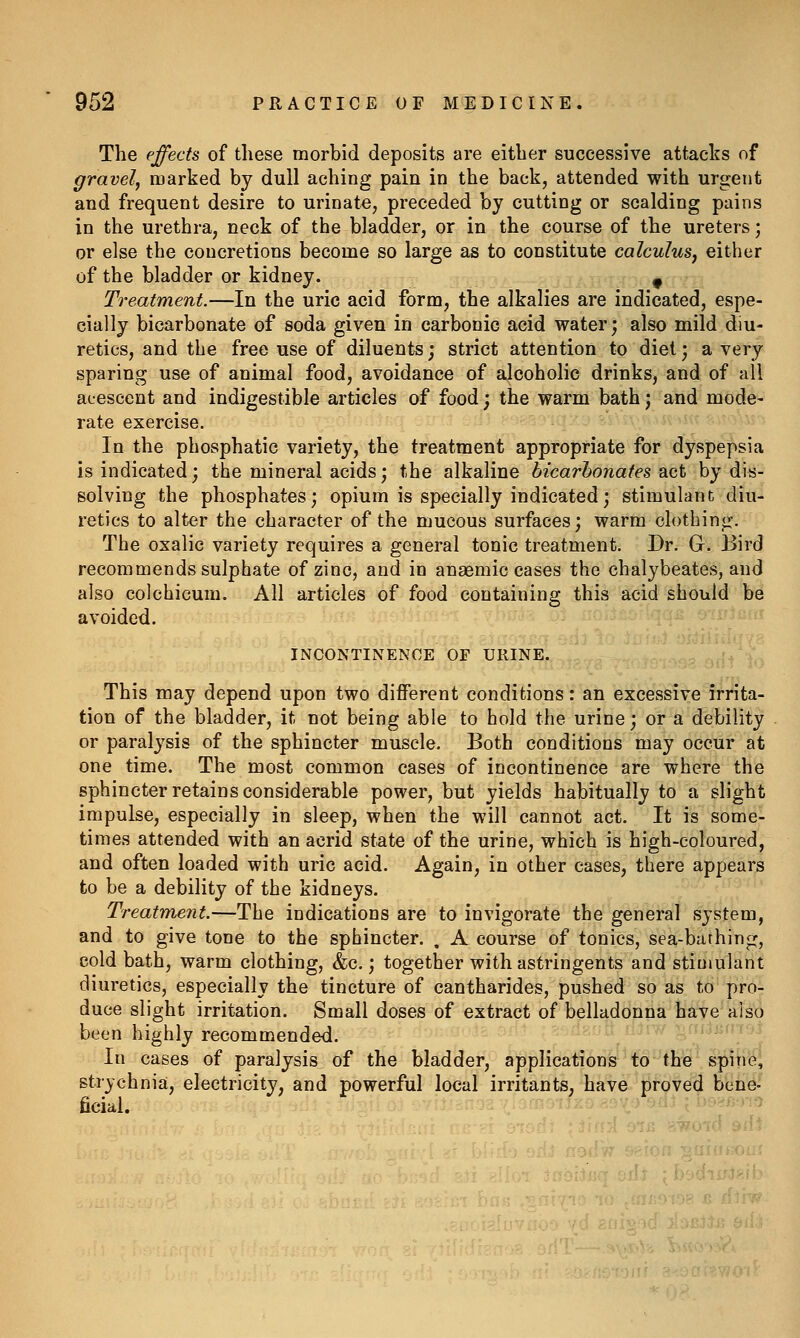 The effects of these morbid deposits are either successive attacks of gravely marked by dull aching pain in the back, attended with urgent and frequent desire to urinate, preceded by cutting or scalding pains in the urethra, neck of the bladder, or in the course of the ureters; or else the concretions become so large as to constitute calculus^ either of the bladder or kidney. ^ Treatment.—In the uric acid form, the alkalies are indicated, espe- cially bicarbonate of soda given in carbonic acid water; also mild diu- retics, and the free use of diluents; strict attention to diet; a very sparing use of animal food, avoidance of alcoholic drinks, and of all acescent and indigestible articles of food; the warm bath j and mode- rate exercise. In the phosphatic variety, the treatment appropriate for dyspepsia is indicated; the mineral acids; the alkaline bicarhonates act by dis- solving the phosphates; opium is specially indicated; stimulant diu- retics to alter the character of the mucous surfaces; warm clothing. The oxalic variety requires a general tonic treatment. Dr. G. Bird recommends sulphate of zinc, and in anaemic cases the chalybeates, and also colchicum. All articles of food containing this acid should be avoided. INCONTINENCE OF URINE. This may depend upon two different conditions: an excessive irrita- tion of the bladder, it not being able to hold the urine; or a debility or paralj'sis of the sphincter muscle. Both conditions may occur at one time. The most common cases of incontinence are where the sphincter retains considerable power, but yields habitually to a slight impulse, especially in sleep, when the will cannot act. It is some- times attended with an acrid state of the urine, which is high-coloured, and often loaded with uric acid. Again, in other cases, there appears to be a debility of the kidneys. Treatment.—The indications are to invigorate the general system, and to give tone to the sphincter. . A course of tonics, sea-bathing, cold bath, warm clothing, &c.; together with astringents and stimulant diuretics, especially the tincture of cantharides, pushed so as to pro- duce slight irritation. Small doses of extract of belladonna have also been highly recommended. '^''' -*. In cases of paralysis of the bladder, applications •fo-'iHB* spine, strychnia, electricity, and powerful local irritants, have proved bene- ficial.