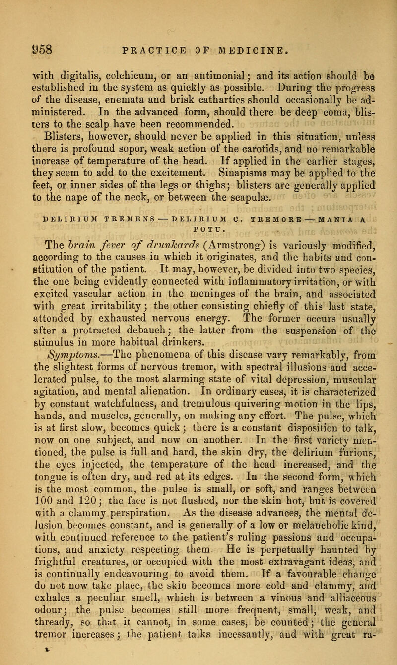 with digitalis, colchicum, or an antimonial; and its action should be established in the system as quickly as possible. During the progress of the disease, enemata and brisk cathartics should occasionally be ad- ministered. In the advanced form, should there be deep coma, blis- ters to the scalp have been recommended. Blisters, however, should never be applied in this situation, unless there is profound sopor, weak action of the carotids, and no remarkable increase of temperature of the head. If applied in the earlier stages, they seem to add to the excitement. Sinapisms may be applied to the feet, or inner sides of the legs or thighs; blisters are generally applied to the nape of the neck, or between the scapulas. DELIRIUM TREMENS — DELIRIUM C. TREMORE — MANIA A PO TU. The hrain fever of drunhards (Armstrong) is variously modified, according to the causes in which it originates, and the habits and con- stitution of the patient. It may, however, be divided ioto two species, the one being evidently connected with inflammatory irritation, or with excited vascular action in the meninges of the brain, and associated with great irritability; the other consisting chiefly of this last state, attended by exhausted nervous energy. The former occurs usually after a protracted debauch; the latter from the suspension of the stimulus in more habitual drinkers. Symptoms.—The phenomena of this disease vary remarkably, from the slightest forms of nervous tremor, with spectral illusions and acce- lerated pulse, to the most alarming state of vital depression, muscular agitation, and mental alienation. In ordinary cases, it is characterized by constant watchfulness, and tremulous quivering motion in the lips, hands, and muscles, generally, on making any efibrt. The pulse, which is at first slow, becomes quick; there is a constant disposition to talk, now on one subject, and now on another. In the first variety men- tioned, the pulse is full and hard, the skin dry, the delirium furious, the eyes injected, the temperature of the head increased, and the tongue is often dry, and red at its edges. In the second form, which is the most common, the pulse is small, or soft, and ranges between 100 and 120; the face is not flushed, nor the skin hot, but is covered with a clammy perspiration. As the disease advances, the mental de- lusion becomes constant, and is generally of a low or melancholic kind, with continued reference to the patient's ruling passions and occupa- tions, and anxiety respecting them He is perpetually haunted by frightful creatures, or occupied with the most extravagant ideas, and is continually endeavouring to avoid them. If a favourable change do not now take place, the skin becomes more cold and clammy, and exhales a peculiar smell, which is between a vinous and alliaceous odour; the pulse becomes still more frequent, small, weak, and thready, so that it cannot, in some cases, be counted; the general tremor increases; the patient talks incessantly, and with great ra-
