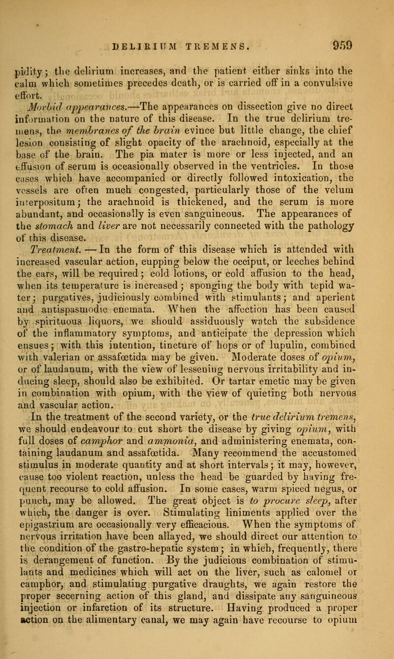 DELIRIUM TREMENS. 950 pifjity; tlic delirium increases, and the patient either sinks into the calm which sometimes precedes death, or is carried off in a convulsive effort. Morbid appearances.—The appearances on dissection give no direct information on the nature of this disease. In the true delirium tre- mens, the memhranes of the brain evince but little change, the chief lesion consisting of slight opacity of the arachnoid, especially at the base of the brain. The pia mater is more or less injected, and an effusion of serum is occasionally observed in the ventricles. In those cases which have accompanied or directly followed intoxication, the vessels are often much congested, particularly those of the velum iurerpositum; the arachnoid is thickened, and the serum is more abundant, and occasionally is even sanguineous. The appearances of the stomach and liver are not necessarily connected with the pathology of this disease. Treatment.—In the form of this disease which is attended with increased vascular action, cupping below the occiput, or leeches behind the ears, will be required; cold lotions, or cold affusion to the head, when its temperature is increased; sponging the body with tepid wa- ter; purgatives, judiciously combined with stimulants; and aperient and antispasmodic enemata. When the affection has been caused by spirituous liquors, we should assiduously watch the subsidence of the inflammatory symptoms, and anticipate the depression which ensues; with this intention, tincture of hops or of lupulin, combined with valerian or assafoetida may be given. Moderate doses of opium, or of laudanum, with the view of lessening nervous irritability and in- ducing sleep, should also be exhibited. Or tartar emetic may be given in combination with opium, with the view of quieting both nervous and vascular action. In the treatment of the second variety, or the true delirium tremens, we should endeavour to cut short the disease by giving opium, with full doses of camphor and ammonia, and administering enemata, con- taining laudanum and assafoetida. Many recommend the accustomed stimulus in moderate quantity and at short intervals; it may, however, cause too violent reaction, unless the head be guarded by having fre- quent recourse to cold affusion. In some cases, warm spiced negus, or punch, may be allowed. The great object is to procure sleep, after which, the danger is over. Stimulating liniments applied over the epigastrium are occasionally very efficacious. When the symptoms of nervous irritation have been allayed, we should direct our attention to the condition of the gastro-hepatic system ; in which, frequently, there is derangement of function. By the judicious combination of stimu- lants and medicines which will act on the liver, such as calomel or camphor, and stimulating purgative draughts, we again restore the proper secerning action of this gland, and dissipate any sanguineous injection or infarction of its structure. Having produced a proper action on the alimentary canal, we may again have recourse to opium