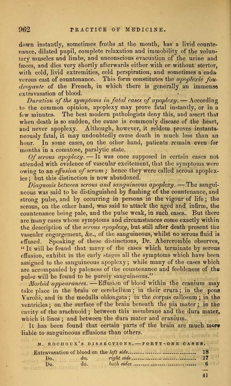 down instantly, sometimes froths at the mouth, has a livid counte- nance, dilated pupil, complete relaxation and immobility of the volun- tary muscles and limbs, and unconscious evacuation of the urine and faeces, and dies very shortly afterwards either with or without stertor, with cold, livid extremities, cold perspiration, and sometimes a cada- verous cast of countenance. This form constitutes the apoplexie fou- droyante of the French, in which there is generally an immense extravasation of blood. Duration of the symptoms in fatal cases of apoplexy. — According to the common opinion, apoplexy may prove fatal instantly, or in a few minutes. The best modern pathologists deny this, and assert that when death is so sudden, the cause is commonly disease of the heart, and never apoplexy. Although, however, it seldom proves instanta- neously fatal, it may undoubtedly cause death in much loss than an hour. In some cases, on the other hand, patients remain even for months in a comatose, paralytic state. Of serous apoplexy. — It was once supposed in certain cases not attended with evidence of vascular excitement, that the symptoms were owino- to an effusion of serum ; hence they were called serous apoplex- ies ; but this distinction is now abandoned. Diagnosis hetioeen serous and sanguineous apoplexy. — The sangui- neous was said to be distinguished by flushing of the countenance, and strong pulse, and by occurring in persons in the vigour of life; the serous, on the other hand, was said to attack the aged and infirm, the countenance being pale, and the pulse weak, in such cases. But there are many cases whose symptoms and circumstances come exactly within the description of the serous apoplexy, but still after death present the vasculer engorgement, &c., of the sanguineous, whilst no serous fluid is effused. Speaking of these distinctions, Dr. Abercrombie observes,  It will be found that many of the cases which terminate by serous efiusion, exhibit in the early stages all the symptoms which have been assigned to the sanguineous apoplexy; while many of the cases which are accompanied by paleness of the countenance and feebleness of the pul.^e will be found to be purely sanguineous. Morbid appearances.—Effusion of blood within the cranium may take place in the brain or cerebellum- in their crura; in the pons Varolii, and in the medulla oblongata; in the corpus callosura; in the ventricles; on the surface of the brain beneath the pia mater; in the cavity of the arachnoid; between this membrane and the dura mater, which it lines; and between the dura mater and cranium. It has been found that certain parts of the brain are much mor# liable to sanguineous effusions than others. v-... -. M. BOCHOUX'S DISSECTIONS. — F O R T Y - 0 N E-^-^A^-IKi'^l^'^'^ Extravasation of blood on the left side 18'^'^ Do. do, right side..... 17 --' Do. do. both sides ^,,i..jj,g.^«i*..^U;.;i;>titi^ ^ :- 4]